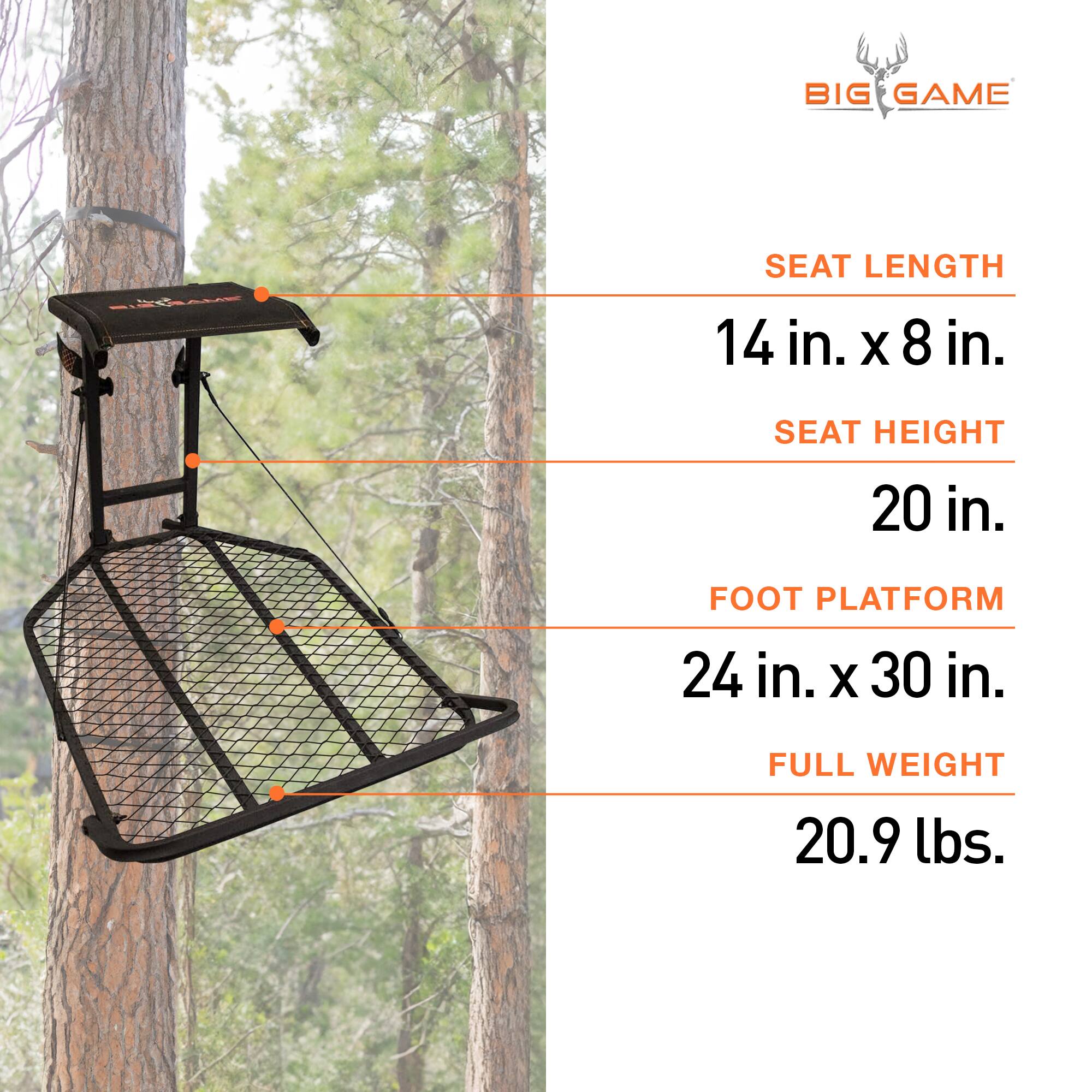BIG GAME  
SEAT LENGTH: 14 in. x 8 in.  
SEAT HEIGHT: 20 in.  
FOOT PLATFORM: 24 in. x 30 in.  
FULL WEIGHT: 20.9 lbs.