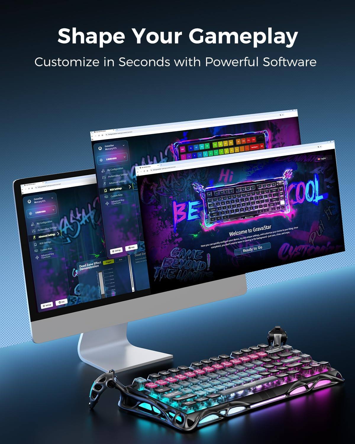 Shape Your Gameplay  
Customize in Seconds with Powerful Software  

Welcome to GravaStar  
You can customize your keyboard to your liking.  
Here you can customize your keyboard, including backlight, logo, and keys.  
Ready to Go  

GravaStar  
My Configuration  
Advanced Settings  
RGB Settings  
Custom Key  
Advanced Key  
Dead Zone Effect Demonstration  

Memory  
My Configuration  
Performance Settings  
Advanced Settings  
RGB Settings  
Custom Keys  
Advanced Key  
Dead Zone  

Hi  
COOL  
BE THE GAME BEYOND!