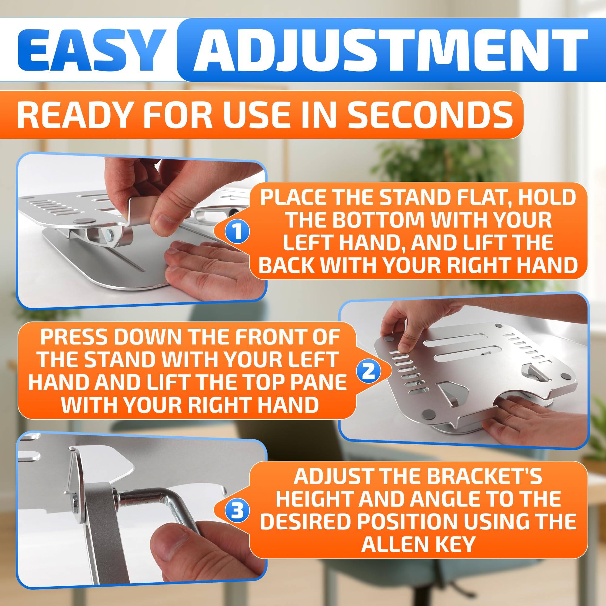 EASY ADJUSTMENT  
READY FOR USE IN SECONDS

1. PLACE THE STAND FLAT, HOLD THE BOTTOM WITH YOUR LEFT HAND, AND LIFT THE BACK WITH YOUR RIGHT HAND
2. PRESS DOWN THE FRONT OF THE STAND WITH YOUR LEFT HAND AND LIFT THE TOP PANE WITH YOUR RIGHT HAND
3. ADJUST THE BRACKET'S HEIGHT AND ANGLE TO THE DESIRED POSITION USING THE ALLEN KEY