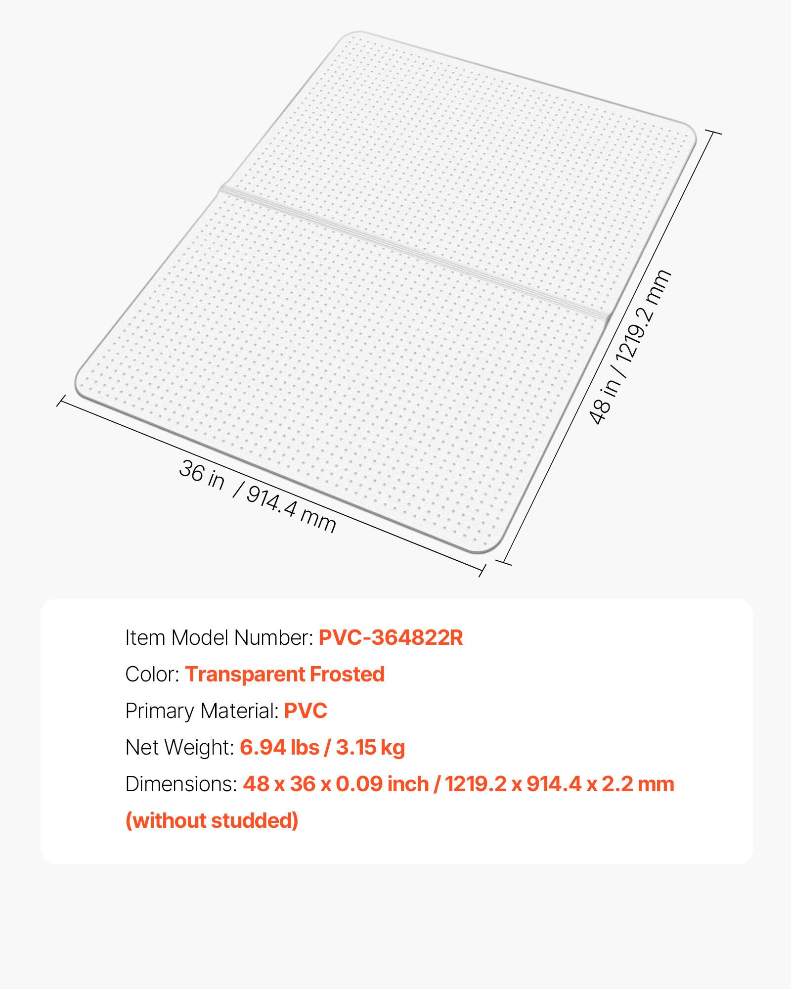 36 in / 914.4 mm

mm - 1219.2 in 48

Item Model Number: PVC-364822R

Color: Transparent Frosted

Primary Material: PVC

Net Weight: 6.94 lbs / 3.15 kg

Dimensions: 48 x 36 x 0.09 inch / 1219.2 x 914.4 x 2.2 mm

(without studded)