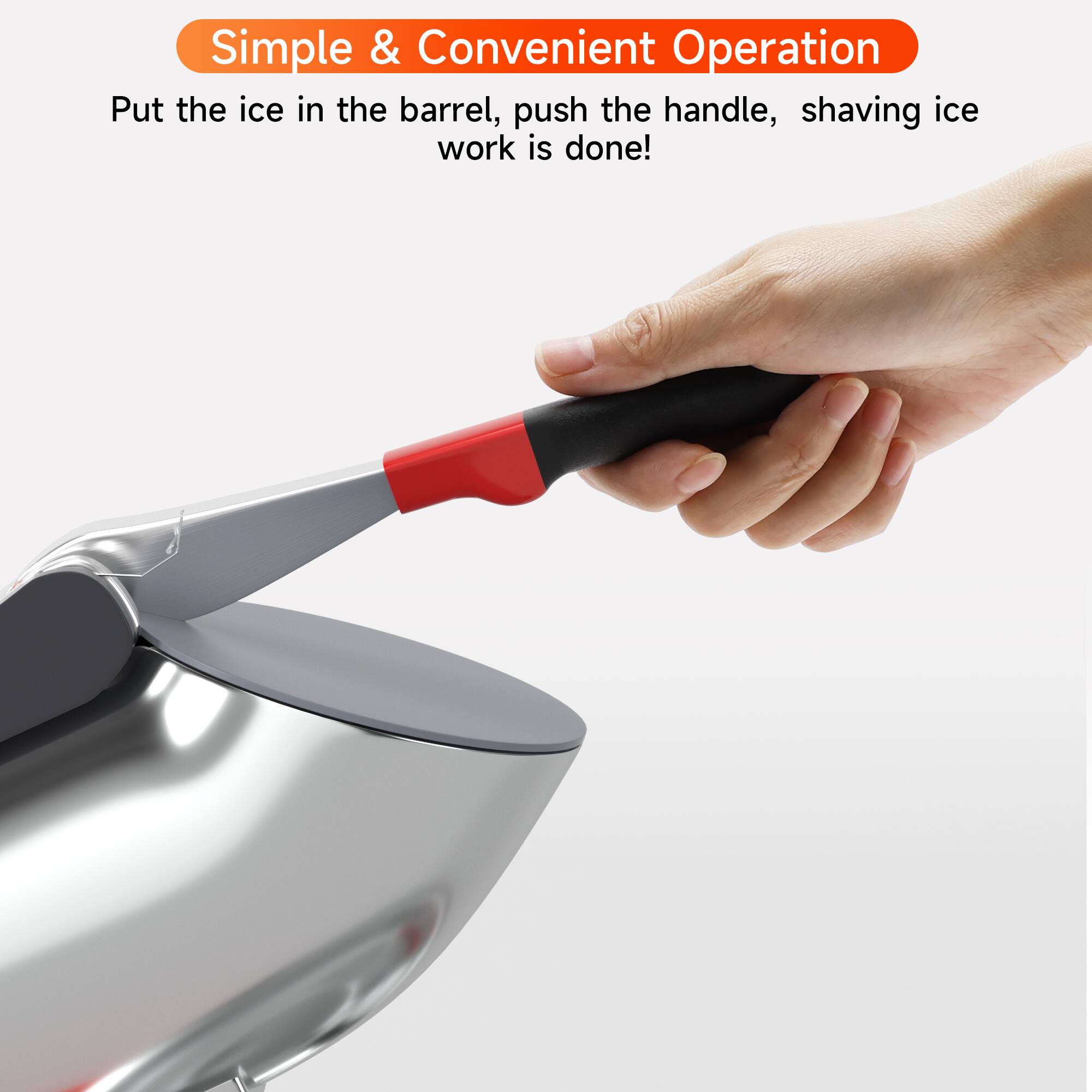 Simple & Convenient Operation  
Put the ice in the barrel, push the handle, shaving ice work is done!