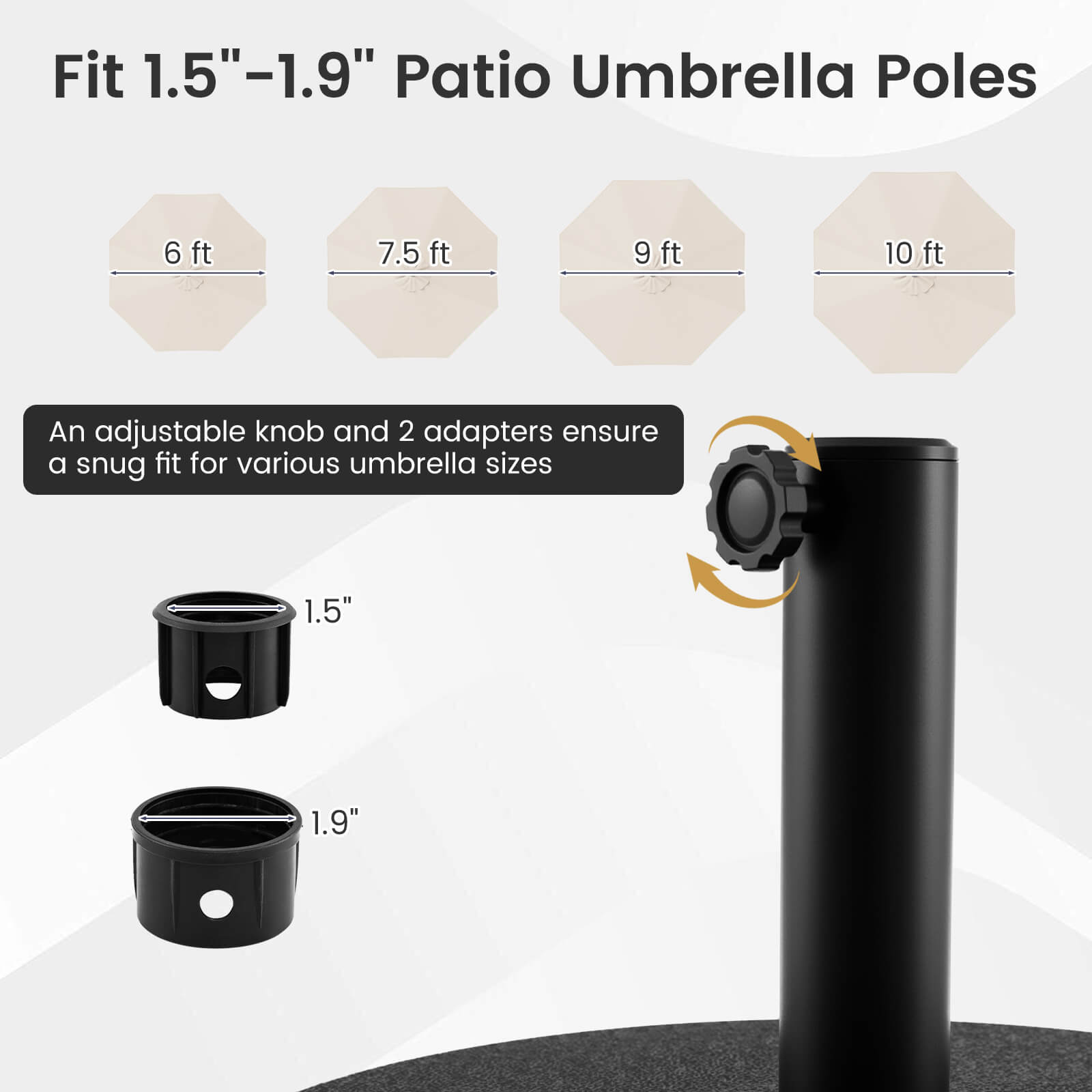 Fit 1.5"–1.9" Patio Umbrella Poles

6 ft 7.5 ft 9 ft 10 ft

An adjustable knob and 2 adapters ensure a snug fit for various umbrella sizes

1.5" 1.9"
