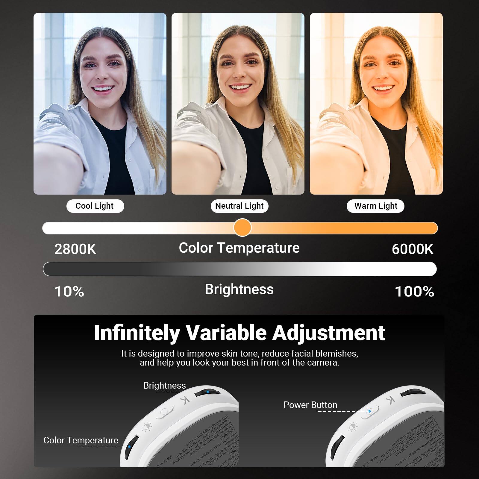 Cool Light Neutral Light Warm Light  
2800K Color Temperature 6000K  
10% Brightness 100%  
Infinitely Variable Adjustment  
It is designed to improve skin tone, reduce facial blemishes, and help you look your best in front of the camera.  
Brightness Color Temperature  
Power Button