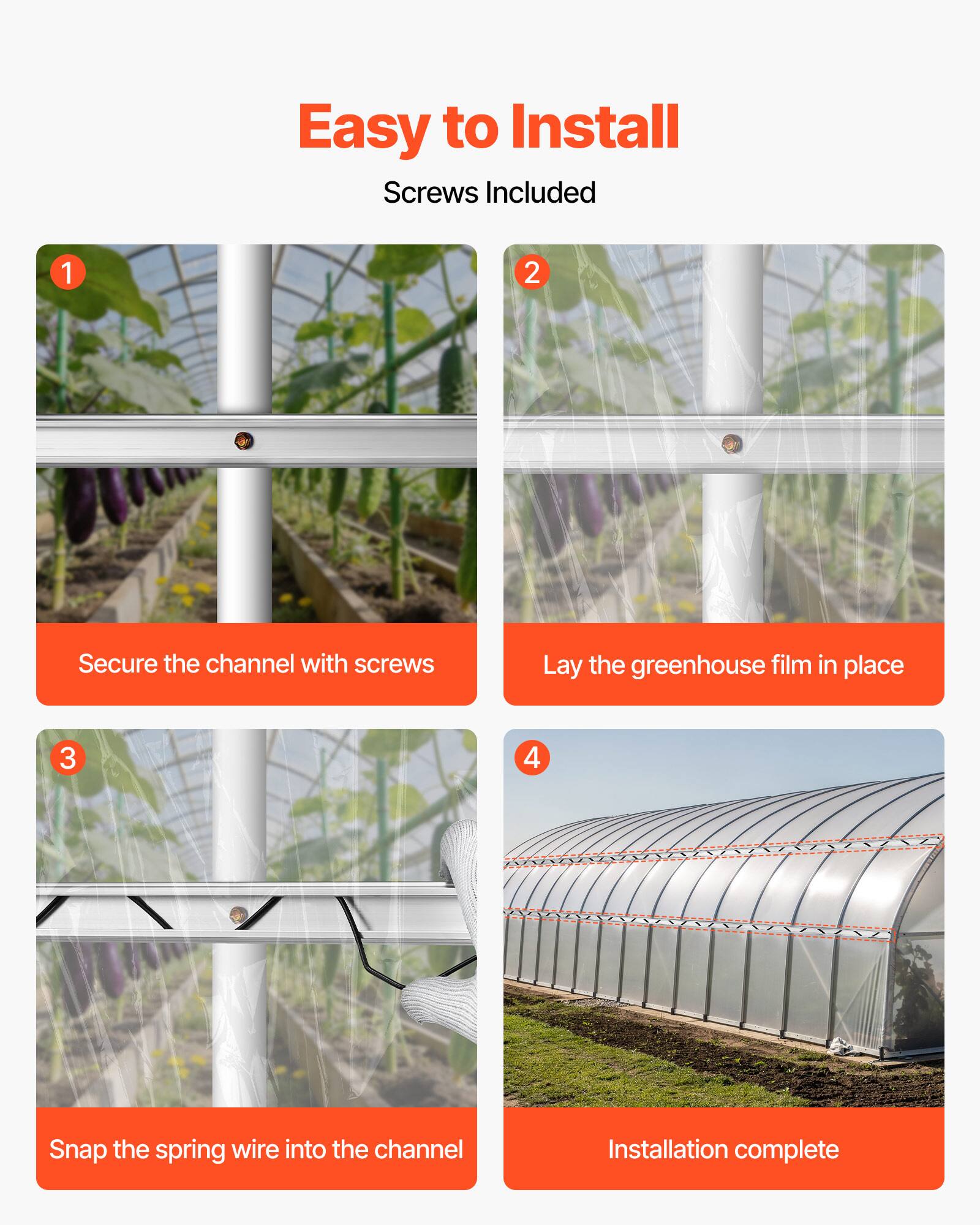 Easy to Install  
Screws Included  

1. Secure the channel with screws  
2. Lay the greenhouse film in place  
3. Snap the spring wire into the channel  
4. Installation complete