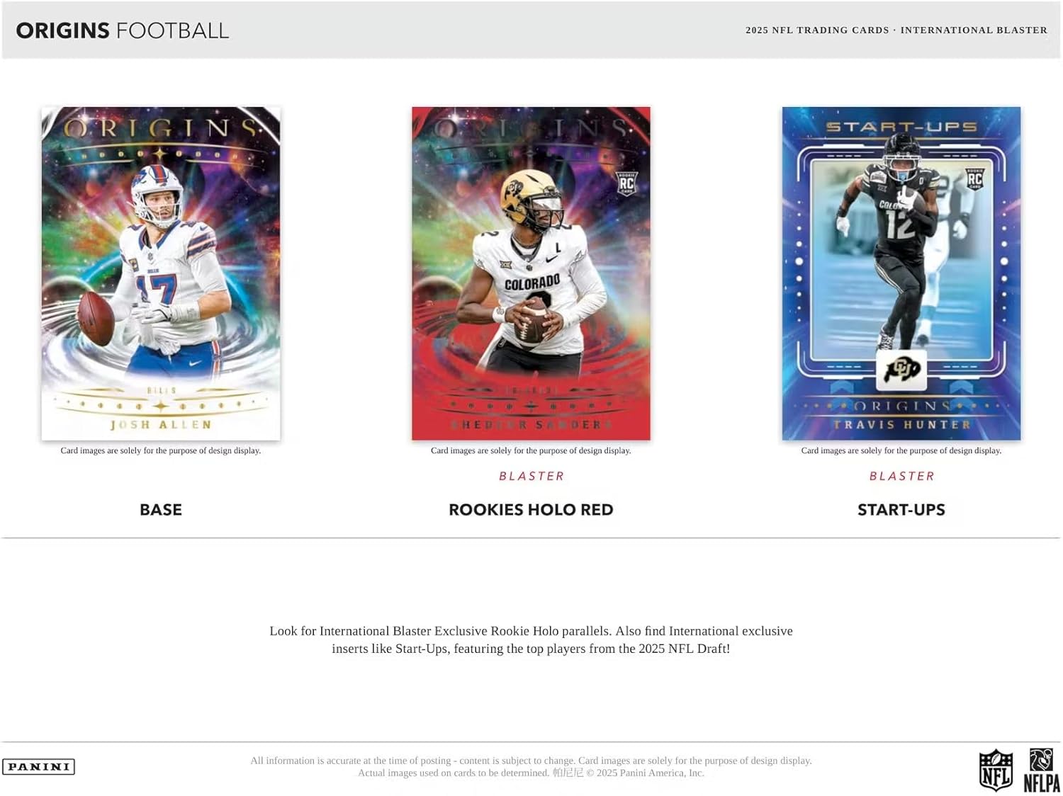 **ORIGINS FOOTBALL**

**2025 NFL TRADING CARDS - INTERNATIONAL BLASTER**

**ORIGINS INS**

- **BASE**
  - JOSH ALLEN

- **ROOKIES HOLO RED**
  - SAM HENDERSON

- **START-UPS**
  - TRAVIS HUNTER

Card images are solely for the purpose of design display.

**BLASTER**

Look for International Blaster Exclusive Rookie Holo parallels. Also find International exclusive inserts like Start-Ups, featuring the top players from the 2025 NFL Draft!

All information is accurate at the time of posting - content is subject to change. Card images are solely for the purpose of design display. Actual images used on cards to be determined.

© 2025 Panini America, Inc. NFL NFLPA