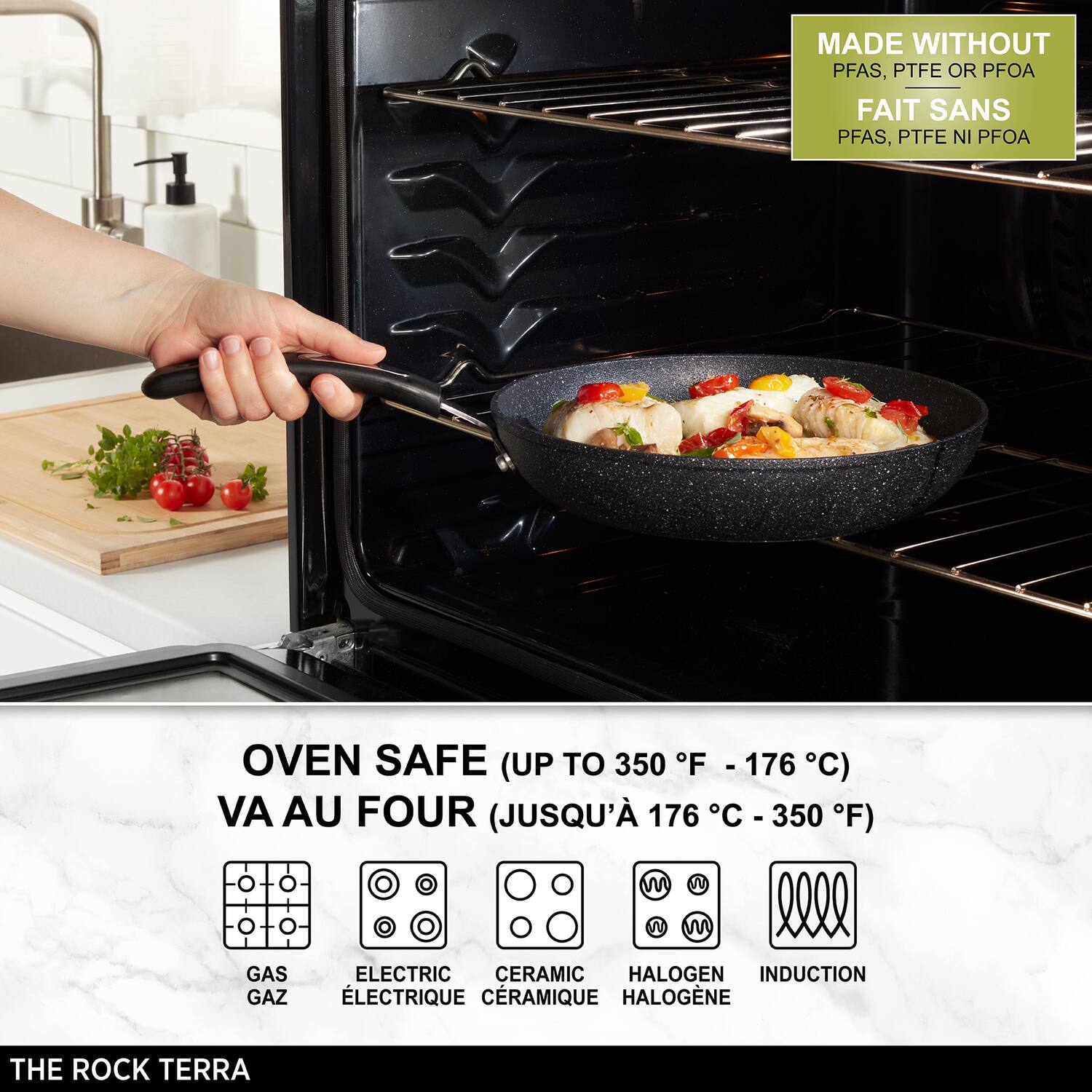MADE WITHOUT PFAS, PTFE OR PFOA  
FAIT SANS PFAS, PTFE NI PFOA  

OVEN SAFE (UP TO 350 F - 176 F C)  
VA AU FOUR (JUSQU' 176 C C - 350 F)  

GAS GAZ  
ELECTRIC CERAMIC HALOGEN INDUCTION  
ÉLECTRIQUE CRAMIQUE HALOGÈNE  

THE ROCK TERRA
