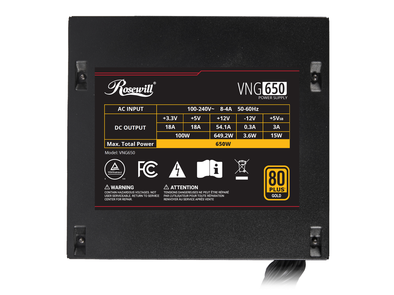 Rosewill AC INPUT VNG 650 POWER SUPPLY 100-240V~ 8-4A 50-60Hz +3.3V +5V DC OUTPUT 18A 18A 100W Max. Total Power +12V 54.1A 649.2W 650W -12V 0.3A 3.6W +5VsB 3A 15W Model: VNG650

WARNING ATTENTION CONTAIN HAZARDOUS VOLTAGES NOT USER SERVICEABLE RETURN TO SERVICE CENTER FOR REPAIR

80 PLUS GOLD