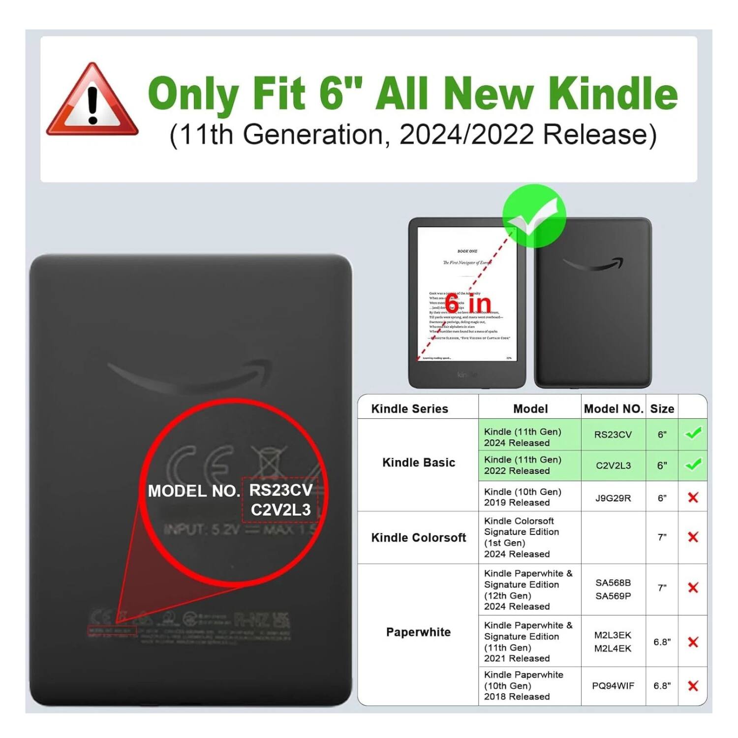 Only Fit 6" All New Kindle (11th Generation, 2024/2022 Release)

Kindle Series | Model | Model NO. | Size  
--- | --- | --- | ---  
Kindle Basic | Kindle (11th Gen) 2024 Released | RS23CV | 6" ✓  
Kindle Basic | Kindle (11th Gen) 2022 Released | C2V2L3 | 6" ✓  
Kindle Colorsoft | Kindle (10th Gen) 2019 Released | J9G29R | 6" ✗  
Kindle Colorsoft | Kindle Colorsoft Signature Edition (1st Gen) 2024 Released | RS23CV C2V2L3 | 7" ✗  
Paperwhite | Kindle Paperwhite & Signature Edition (12th Gen) 2024 Released | SA5688 SA569P | 7" ✗  
Paperwhite | Kindle Paperwhite & Signature Edition (11th Gen) 2021 Released | M2L3EK M2L4EK | 6.8" ✗  
Paper