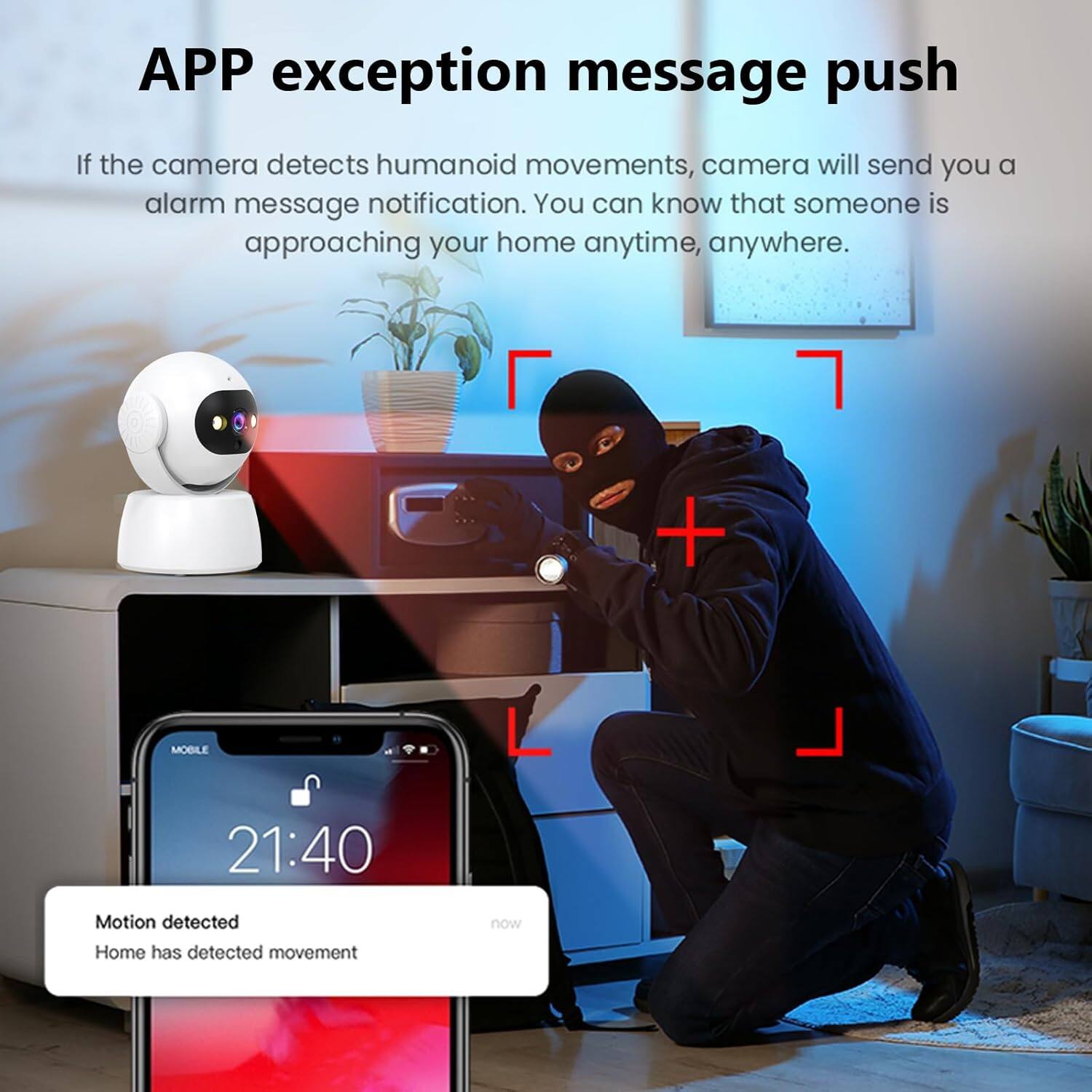 **APP exception message push**

If the camera detects humanoid movements, the camera will send you an alarm message notification. You can know that someone is approaching your home anytime, anywhere.

---

**MOBILE 21:40**

Motion detected  
Home has detected movement