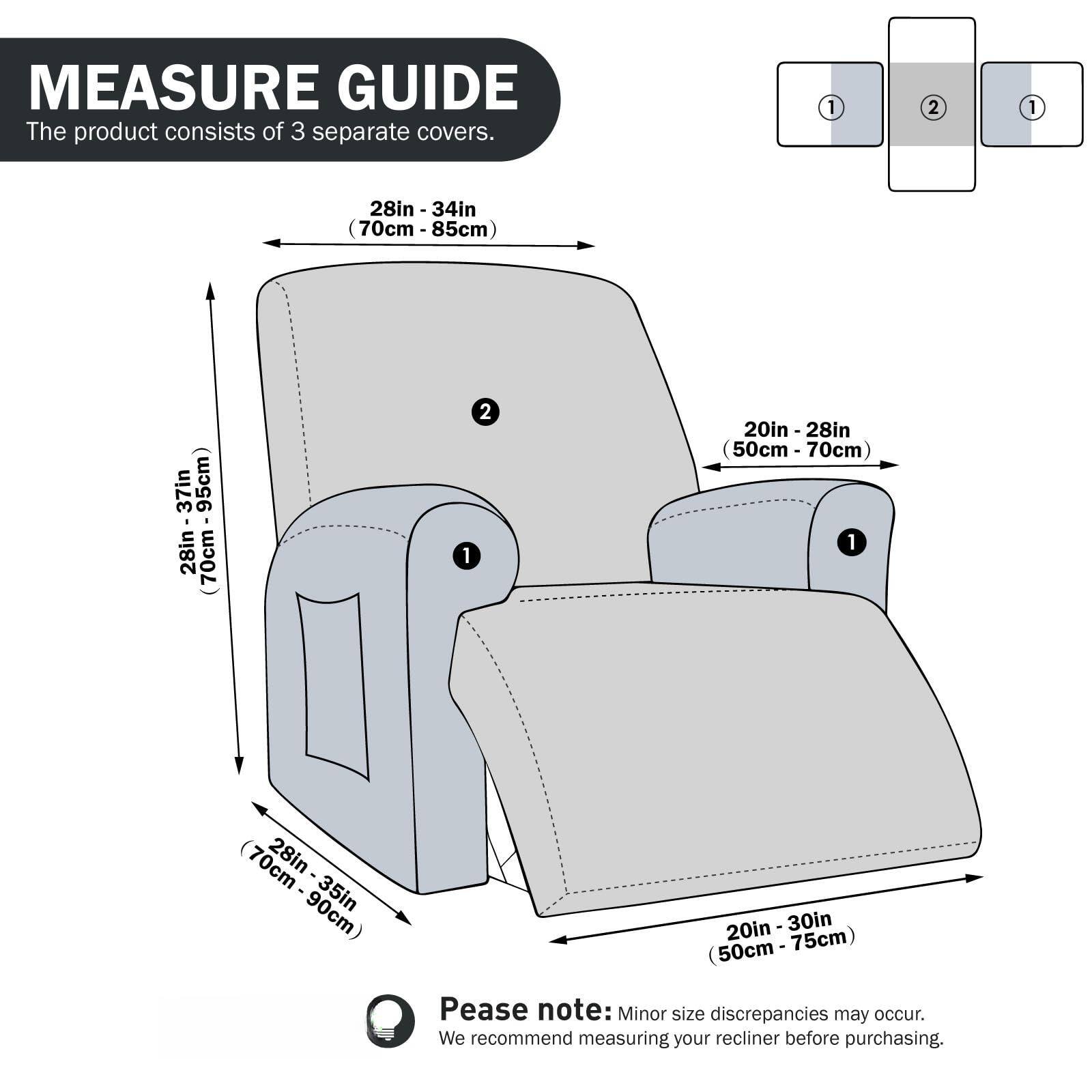 **MEASURE GUIDE**

The product consists of 3 separate covers.

1. **Seat Cover:**
   - Width: 28in - 34in (70cm - 85cm)
   - Height: 28in - 37in (70cm - 95cm)

2. **Back Cover:**
   - Width: 20in - 28in (50cm - 70cm)
   - Height: 28in - 35in (70cm - 90cm)

3. **Arm Cover:**
   - Width: 20in - 30in (50cm - 75cm)

**Please note:** Minor size discrepancies may occur. We recommend measuring your recliner before purchasing.