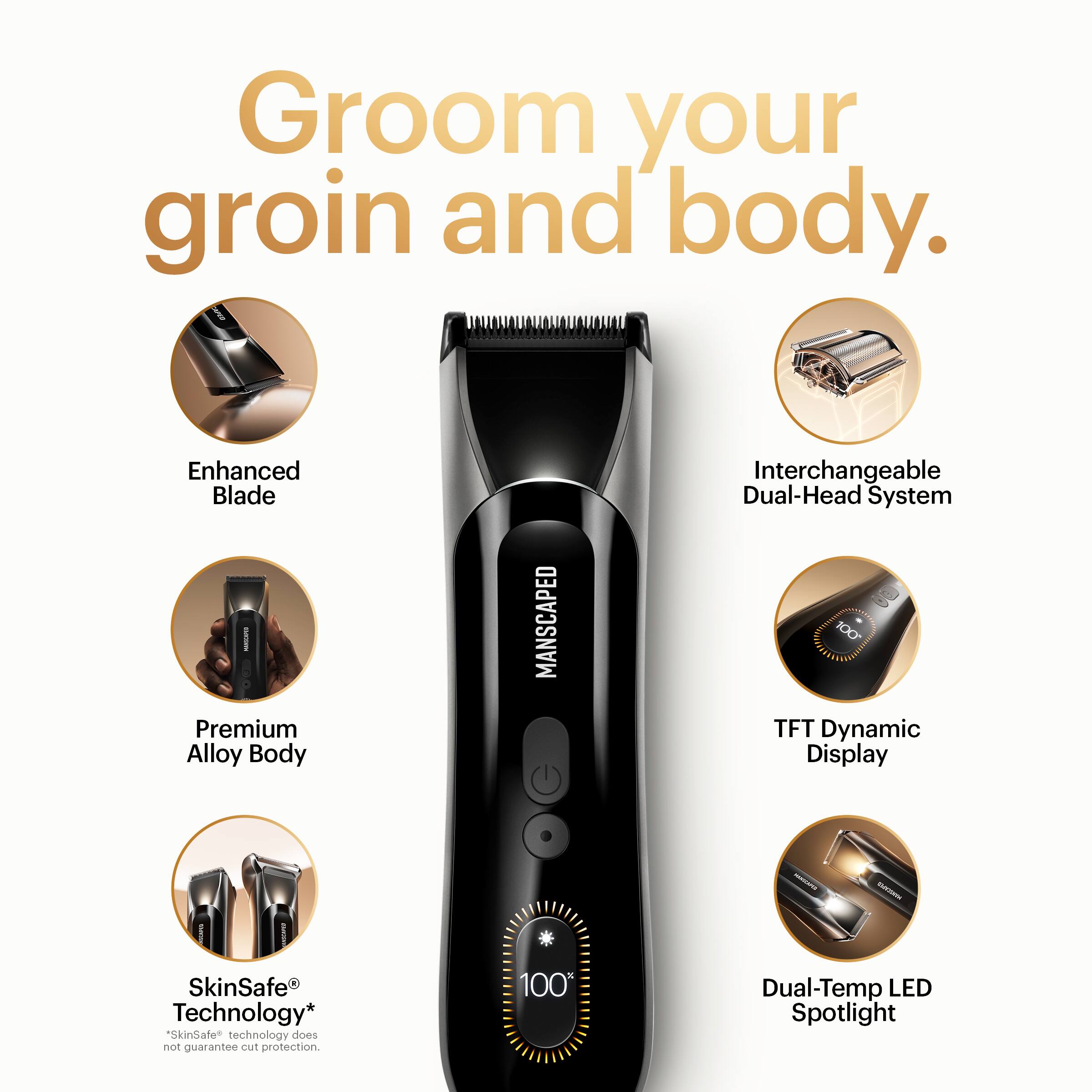 Groom your groin and body.

- Enhanced Blade
- Premium Alloy Body
- Interchangeable Dual-Head System
- TFT Dynamic Display
- SkinSafe Technology* ("SkinSafe" technology does not guarantee cut protection)
- Dual-Temp LED Spotlight