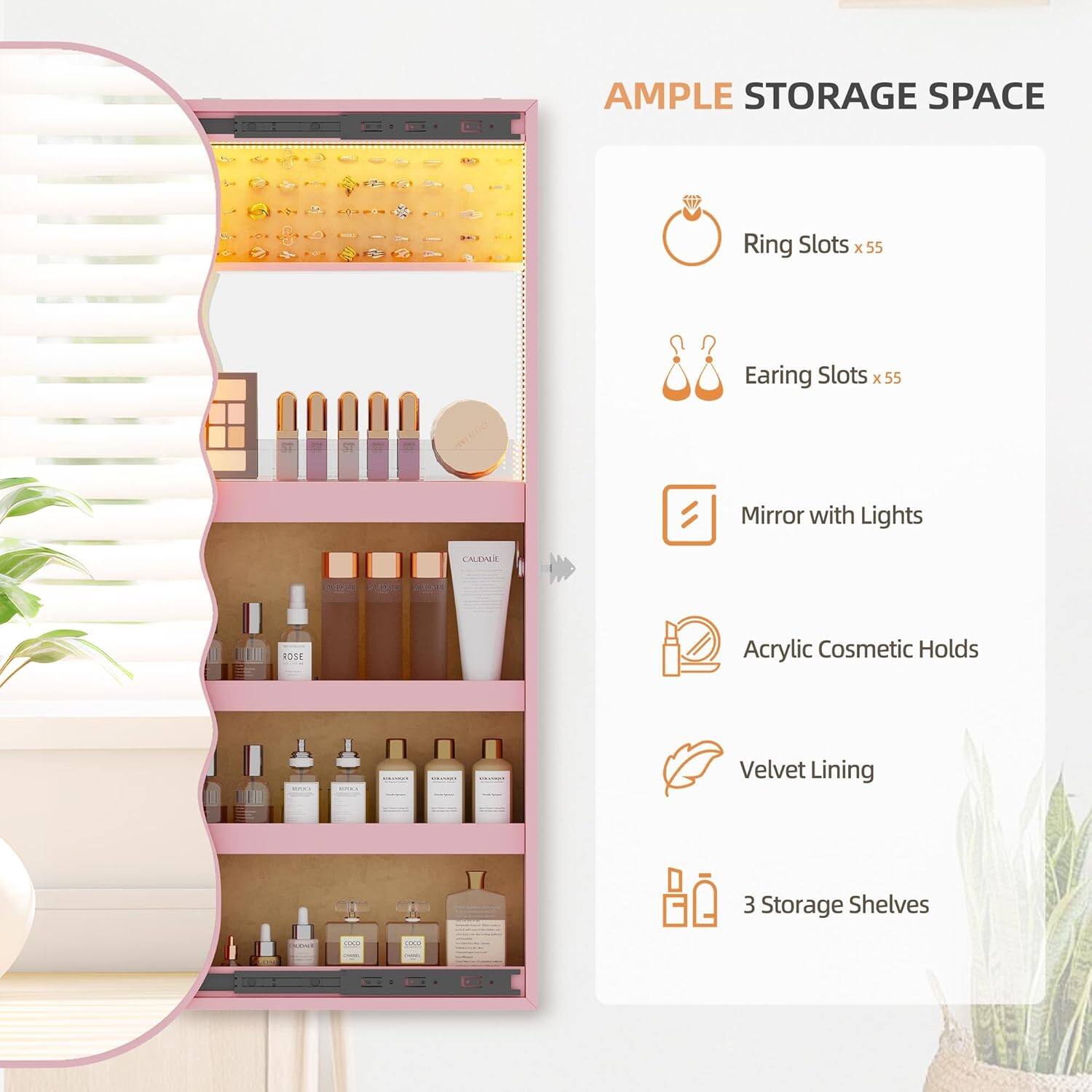 AMPLE STORAGE SPACE

- Ring Slots x 55
- Earing Slots x 55
- Mirror with Lights
- Acrylic Cosmetic Holds
- Velvet Lining
- 3 Storage Shelves