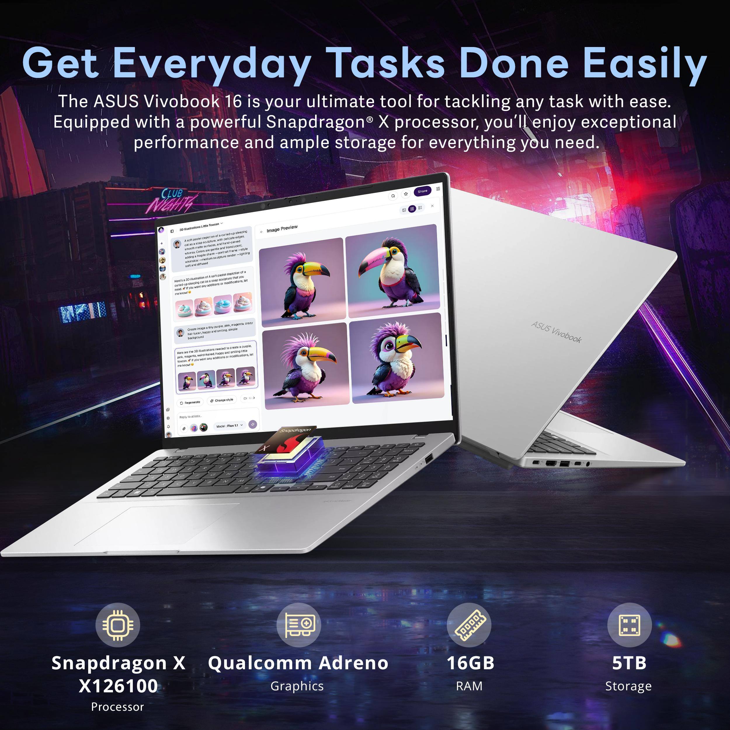 Get Everyday Tasks Done Easily

The ASUS Vivobook 16 is your ultimate tool for tackling any task with ease. Equipped with a powerful Snapdragon X processor, you'll enjoy exceptional performance and ample storage for everything you need.

- Snapdragon X X126100 Processor
- Qualcomm Adreno Graphics
- 16GB RAM
- 5TB Storage