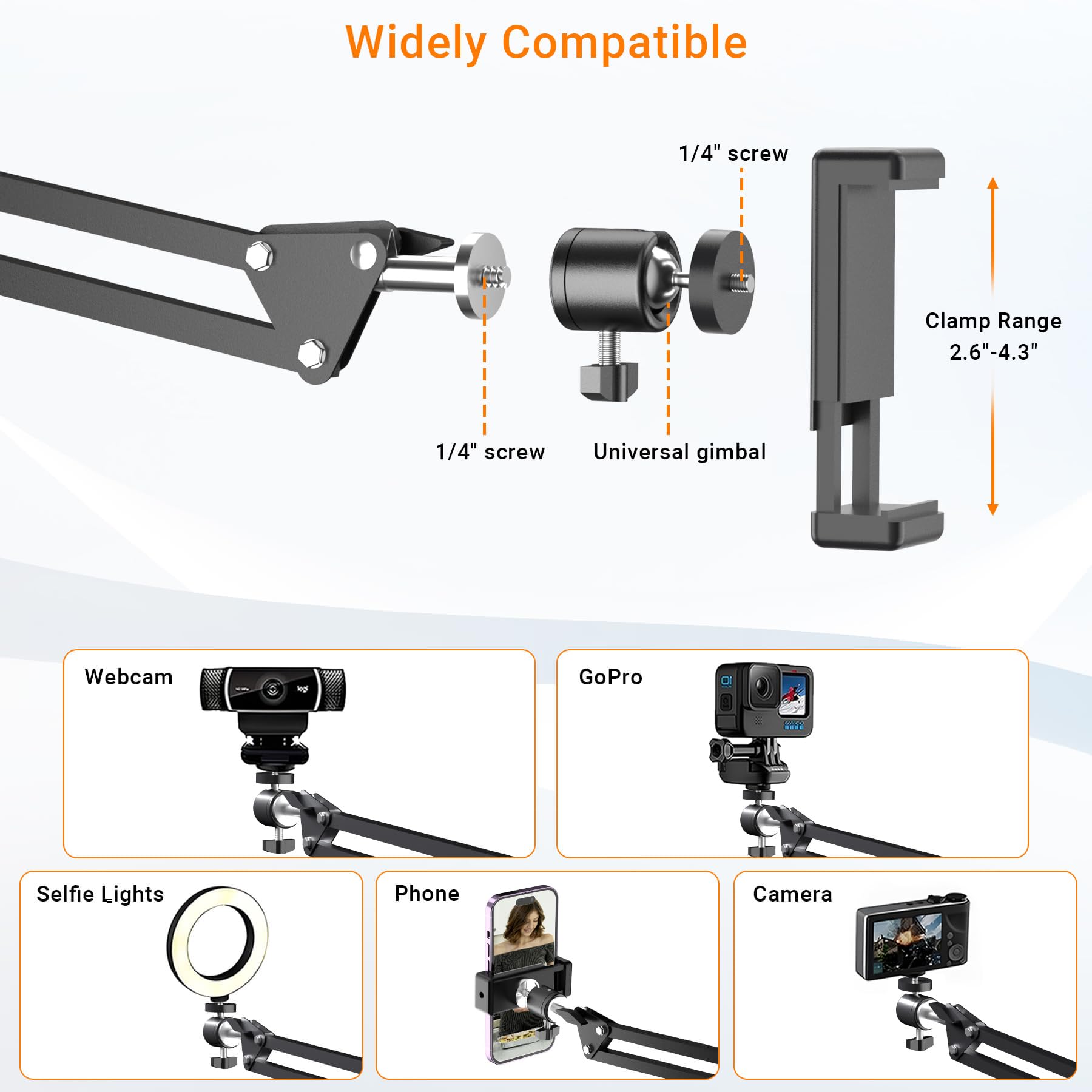 Widely Compatible

1/4" screw

Universal gimbal

Clamp Range 2.6"-4.3"

Webcam

Selfie Lights

Phone

GoPro

Camera