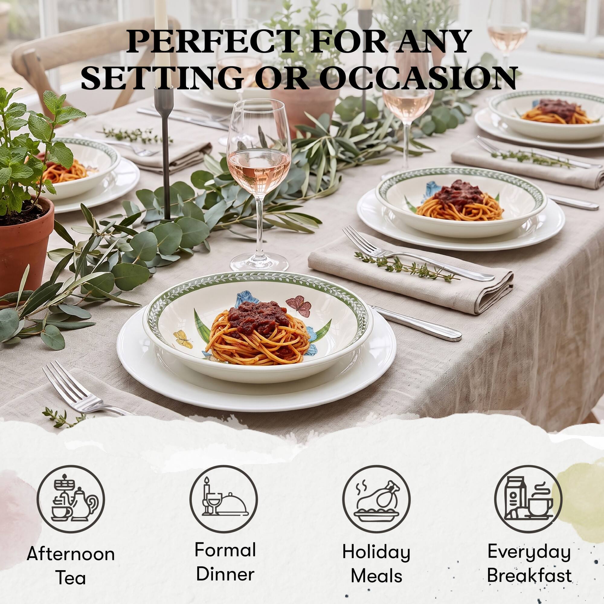 PERFECT FOR ANY SETTING OR OCCASION

- Afternoon Tea
- Formal Dinner
- Holiday Meals
- Everyday Breakfast