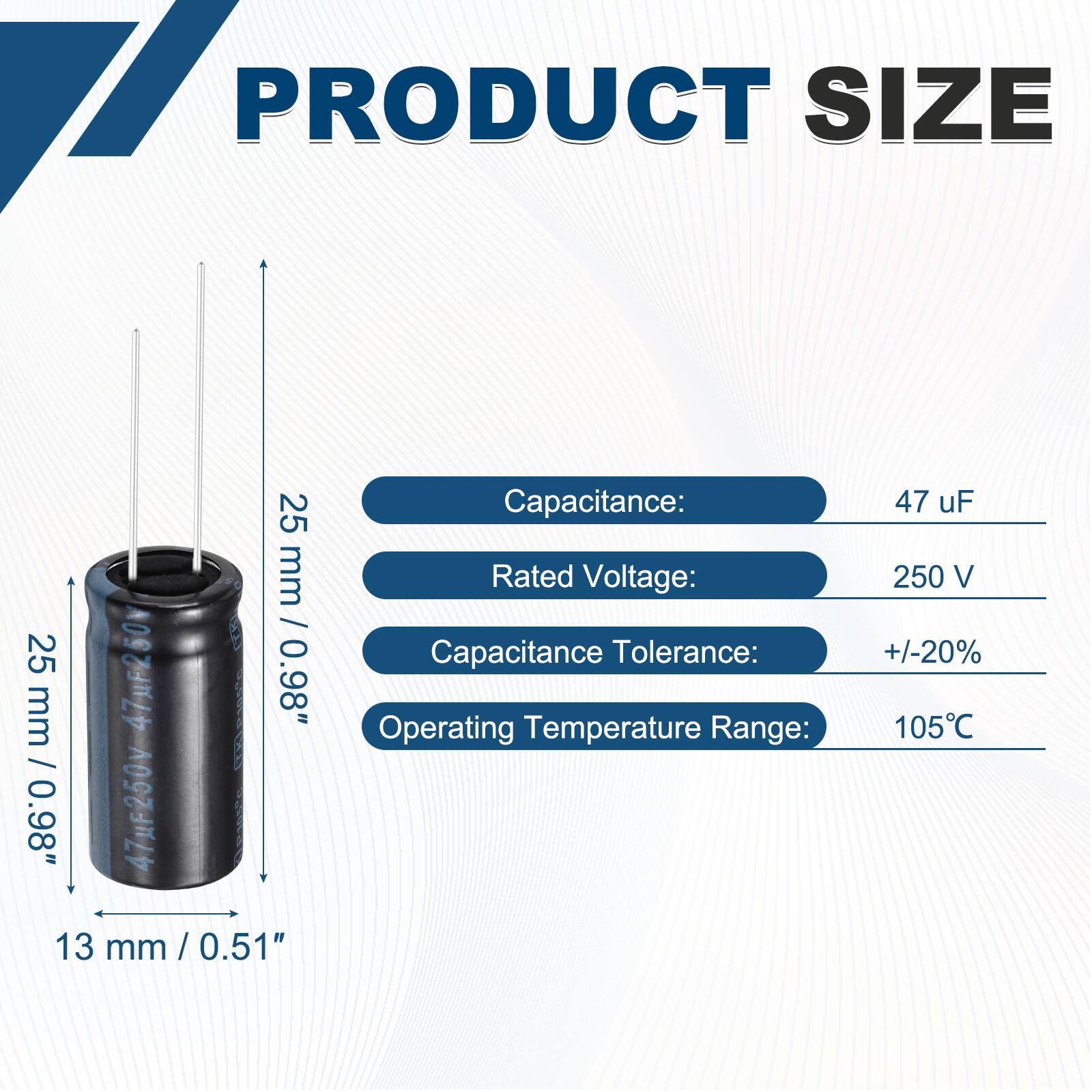 PRODUCT SIZE

25 mm / 0.98"  
25 mm / 0.98"  
13 mm / 0.51"

Capacitance: 47 uF  
Rated Voltage: 250 V  
Capacitance Tolerance: +/-20%  
Operating Temperature Range: 105°C