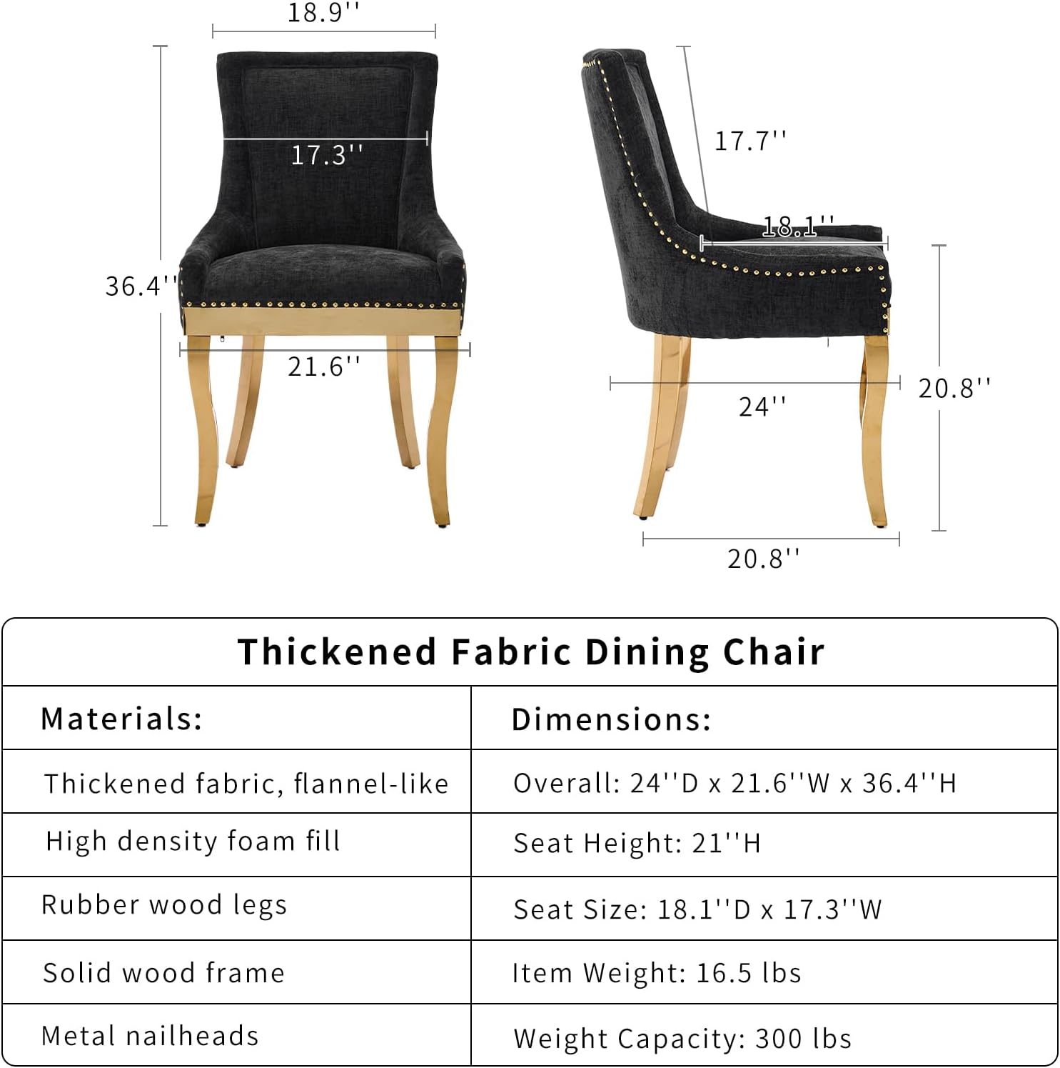 **Thickened Fabric Dining Chair**

**Materials:**
- Thickened fabric, flannel-like
- High density foam fill
- Rubber wood legs
- Solid wood frame
- Metal nailheads

**Dimensions:**
- Overall: 24" D x 21.6" W x 36.4" H
- Seat Height: 21" H
- Seat Size: 18.1" D x 17.3" W
- Item Weight: 16.5 lbs
- Weight Capacity: 300 lbs