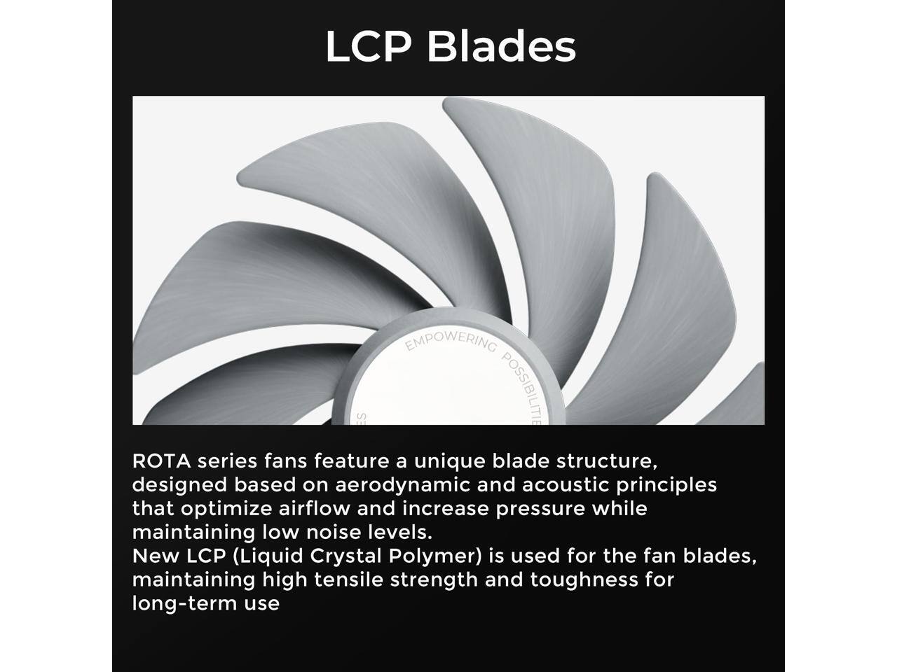 LCP Blades

ROTA series fans feature a unique blade structure, designed based on aerodynamic and acoustic principles that optimize airflow and increase pressure while maintaining low noise levels. New LCP (Liquid Crystal Polymer) is used for the fan blades, maintaining high tensile strength and toughness for long-term use.
