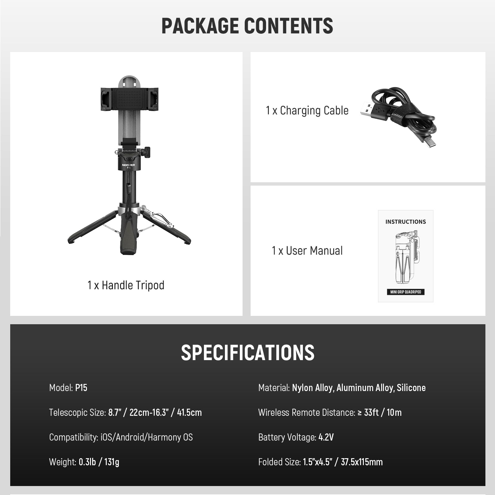 **PACKAGE CONTENTS**

- 1 x Handle Tripod
- 1 x Charging Cable
- 1 x User Manual

**SPECIFICATIONS**

- Model: P15
- Material: Nylon Alloy, Aluminum Alloy, Silicone
- Telescopic Size: 8.7" / 22cm - 16.3" / 41.5cm
- Compatibility: iOS/Android/Harmony OS
- Weight: 0.3lb / 131g
- Wireless Remote Distance: ≥ 33ft / 10m
- Battery Voltage: 4.2V
- Folded Size: 1.5"x4.5" / 37.5x115mm