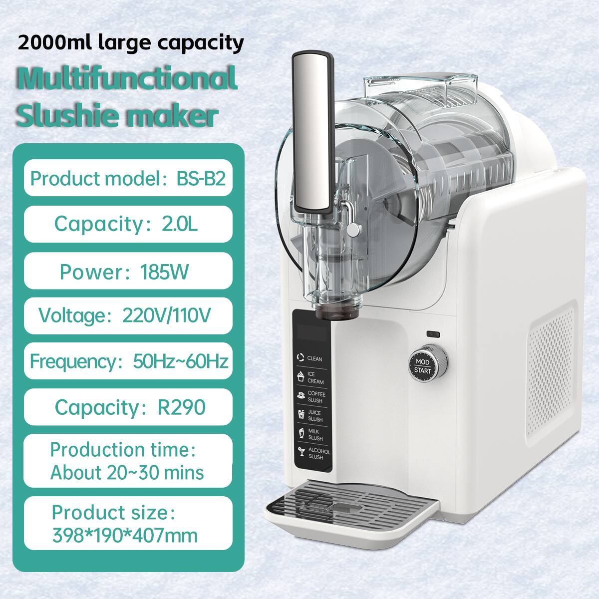 2000ml large capacity Multifunctional Slushie maker  
Product model: BS-B2  
Capacity: 2.0L  
Power: 185W  
Voltage: 220V/110V  
Frequency: 50Hz~60Hz  
Capacity: R290  
Production time: About 20~30 mins  
Product size: 398*190*407mm  

CLEAN  
CREAM  
COFFEE  
SAUSH  
JUICE  
SAUSH  
MILK  
SLUSH  
ALCOHOL  
SLUSH  
MOD  
START