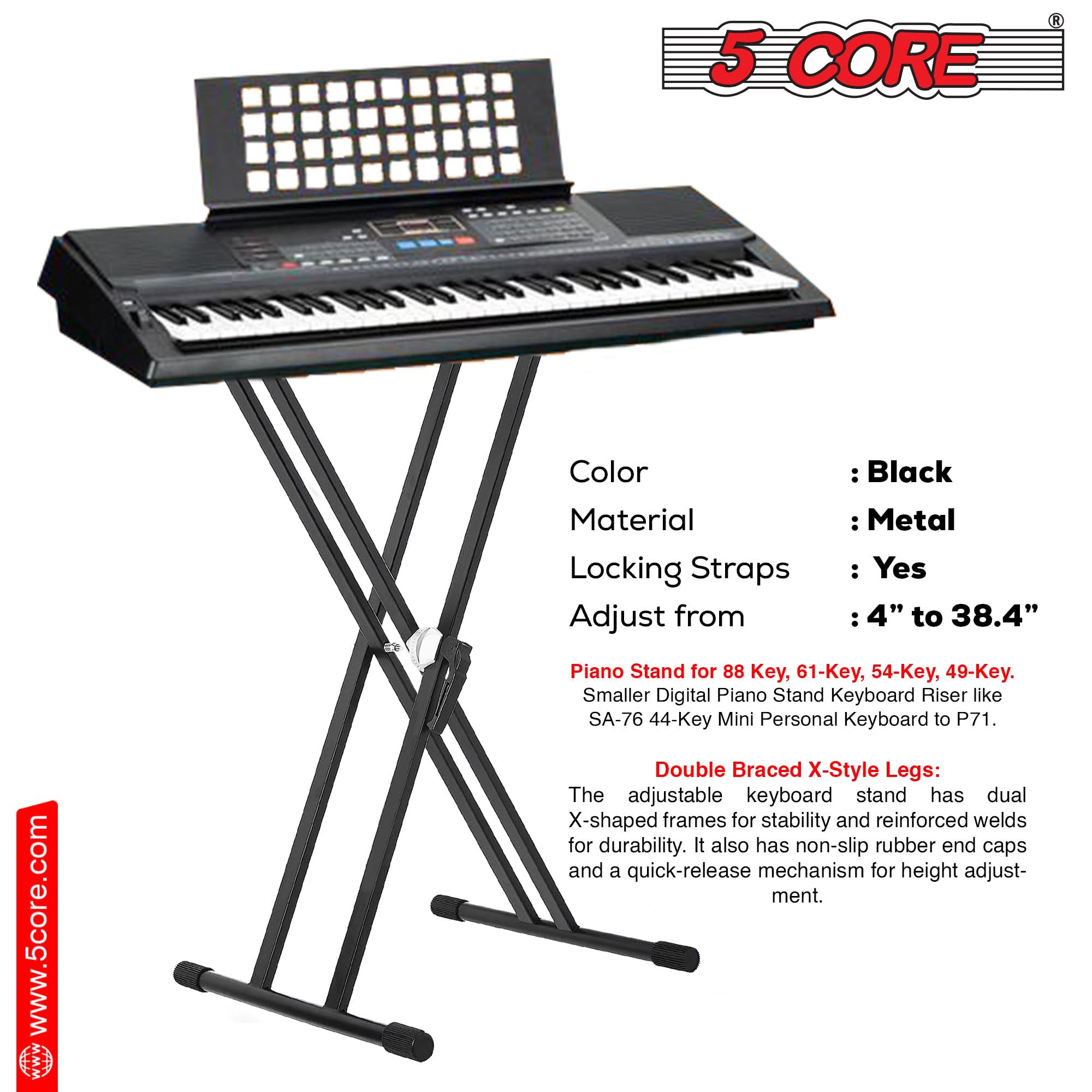5 CORE

Color: Black  
Material: Metal  
Locking Straps: Yes  
Adjust from: 4" to 38.4"  

Piano Stand for 88 Key, 61-Key, 54-Key, 49-Key.  
Smaller Digital Piano Stand Keyboard Riser like SA-76 44-Key Mini Personal Keyboard to P71.  

Double Braced X-Style Legs:  
The adjustable keyboard stand has dual X-shaped frames for stability and reinforced welds for durability. It also has non-slip rubber end caps and a quick-release mechanism for height adjustment.  

www.5core.com