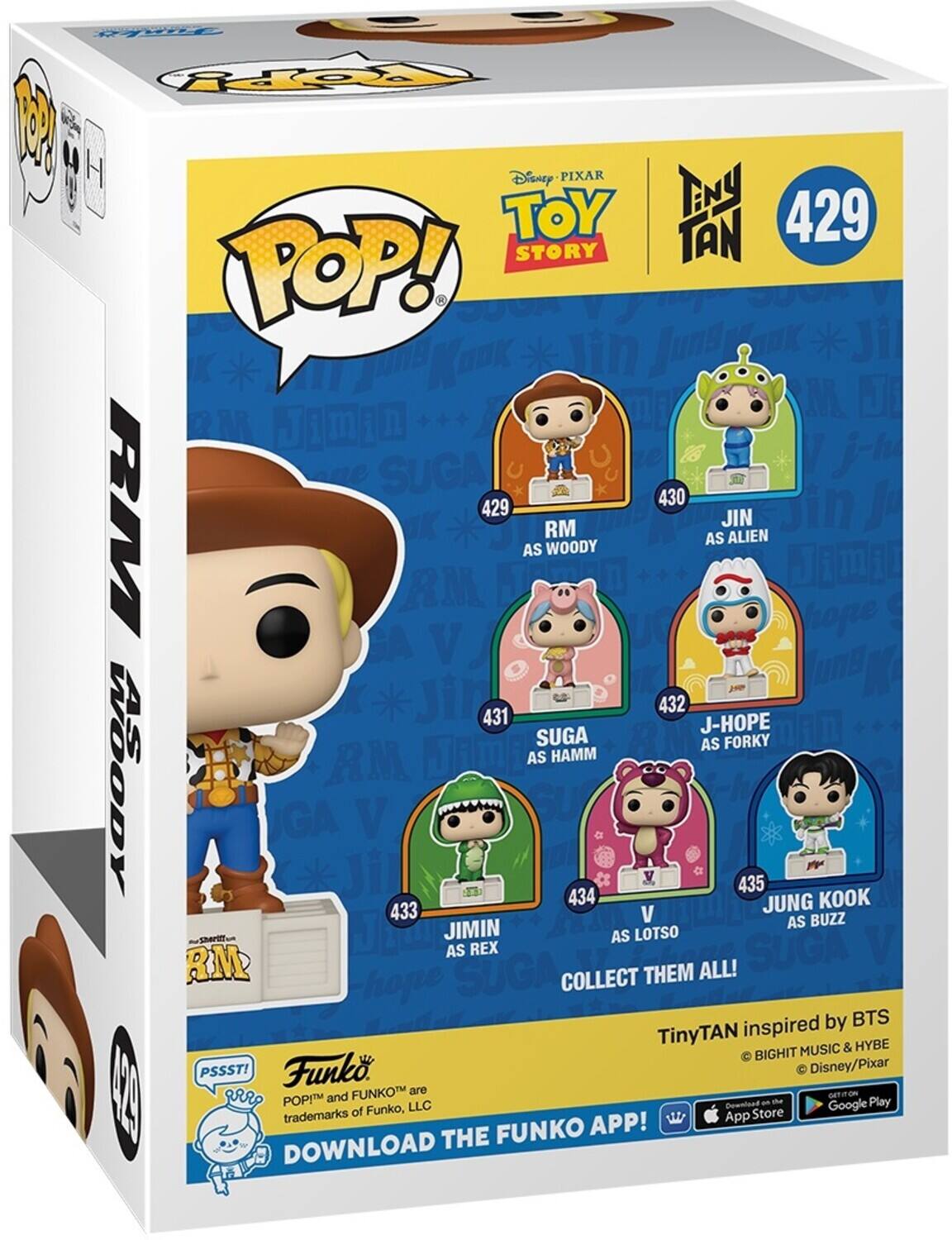 POP! 1
Disney Pixar
ENY TOY TAN
429
STORY
POP!
NOOK
Jin
Juns
Ji
uns
M
JI
M
J
1
m
i
Il
SUGA
430
429
JIN
RM
V
RM
OK
AS
RM
WOODY
AS
ALIEN
GA
V
Jin
431
432
J-HOPE
SUGA
AS
FORKY
RM
JAmE
AS
HAMM
WOODY
GA
Ji
V
434
435
JUNG
KOOK
433
V
BUZZ
JIMIN
AS
AS
LOTSO
AS
REX
SUGA
RM
SUGA
COLLECT
THEM
ALL!
hope
inspired
by
BTS
TinyTAN
&
HYBE
BIGHIT
MUSIC
PSSST!
Funko
Disney/Pixar
FUNKO
are
GETION
12
POPI
and
d
Play
of
Funko,
LLC
Download
Google
trademarks
App
Store
FUNKO
APP!
DOWNLOAD
THE