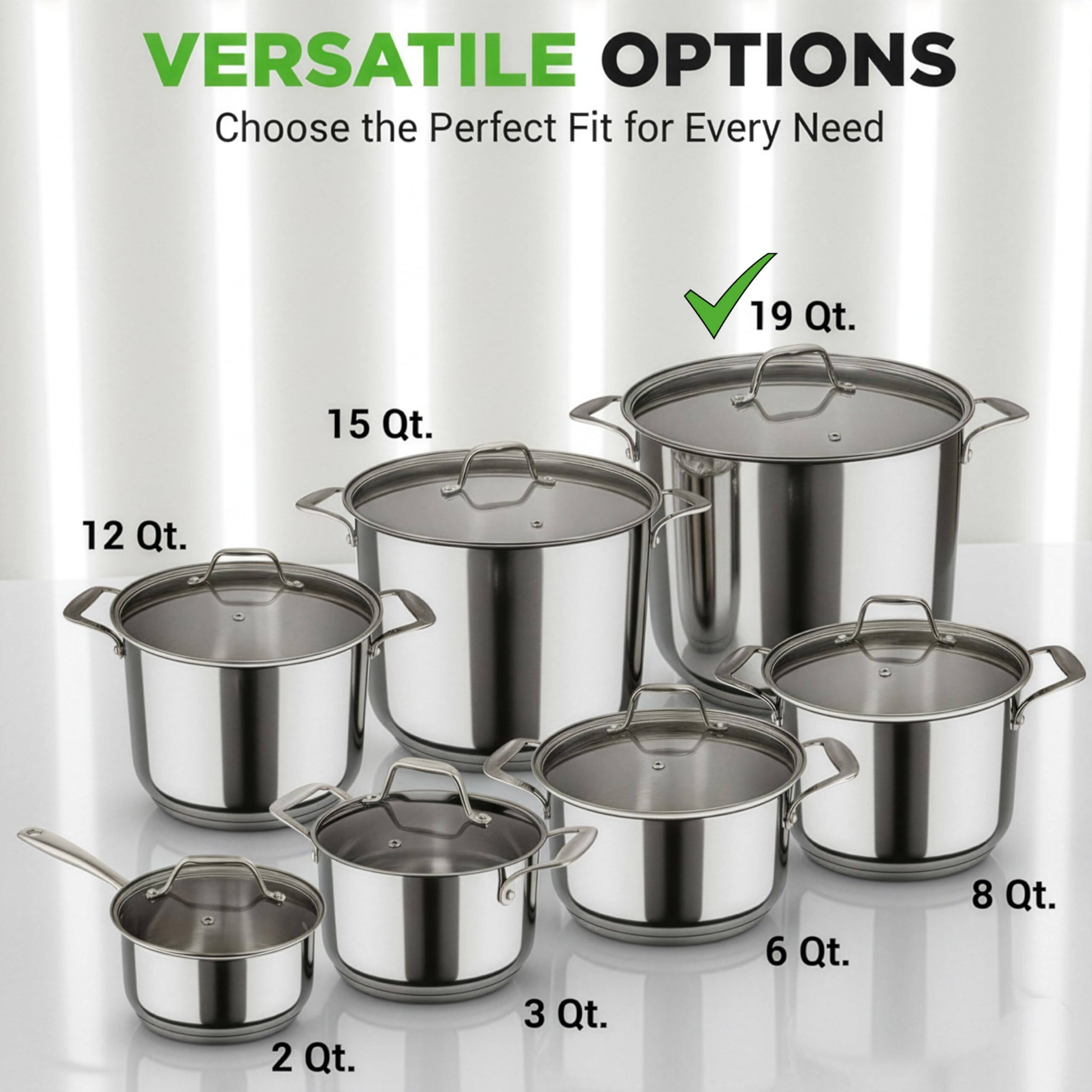 VERSATILE OPTIONS  
Choose the Perfect Fit for Every Need  

19 Qt.  
15 Qt.  
12 Qt.  
8 Qt.  
6 Qt.  
3 Qt.  
2 Qt.
