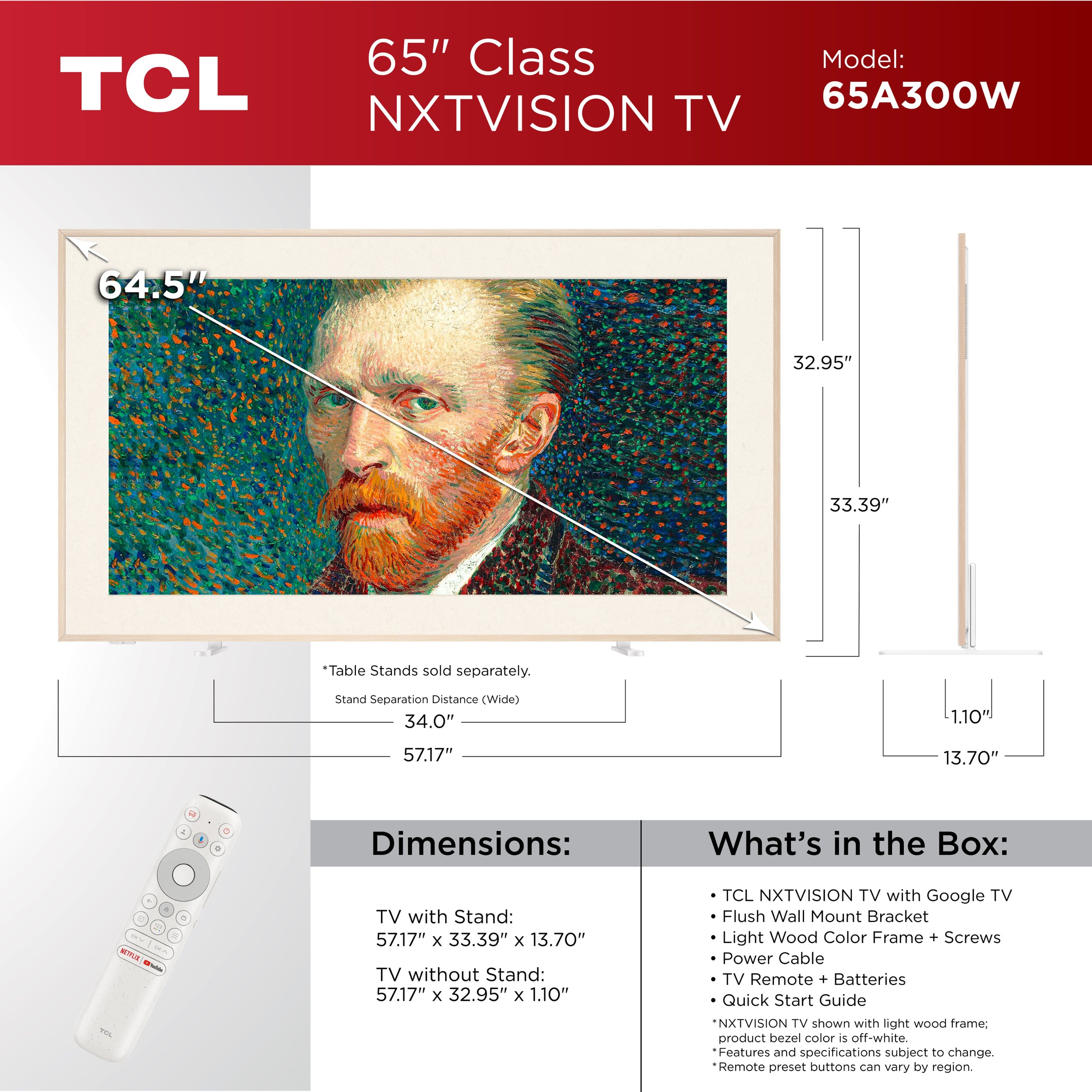 65" Class TCL NXTVISION TV Model: 65A300W
Dimensions:
- 64.5" diagonal length
- 32.95" width
- 33.39" height
Table Stands sold separately.
Stand Separation Distance (Wide):
- 34.0" diagonal length
- 1.10' width
- 57.17" height
What's in the Box:
- TCL NXTVISION TV with Google TV
- Flush Wall Mount Bracket
- Light Wood Color Frame + Screws
- Power Cable
- TV Remote + Batteries
- Quick Start Guide
NXTVISION TV shown with light wood frame: product bezel color is off-white.
Features and specifications subject to change.
Remote preset buttons can vary by region.