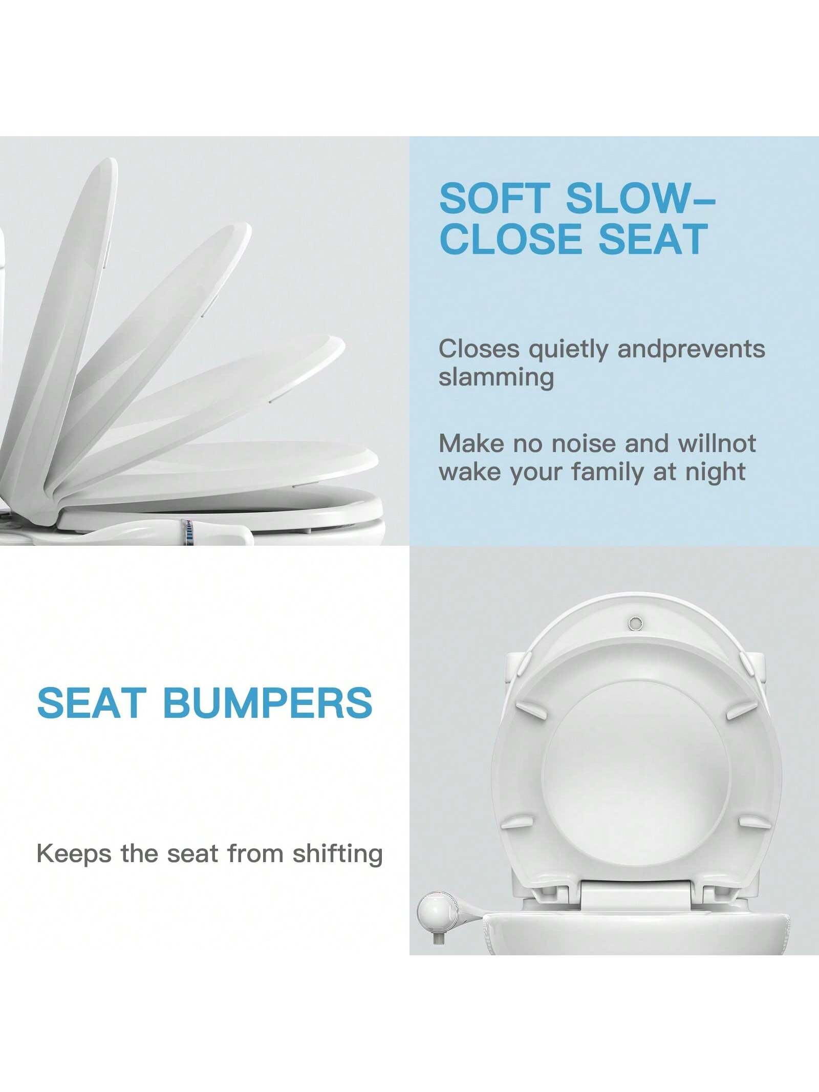 **SOFT SLOW-CLOSE SEAT**  
Closes quietly and prevents slamming  
Make no noise and will not wake your family at night  

**SEAT BUMPERS**  
Keeps the seat from shifting