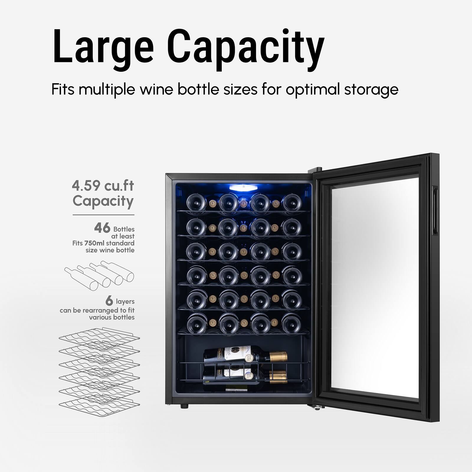 Large Capacity
Fits multiple wine bottle sizes for optimal storage
4.59 cu.ft Capacity
46 Bottles at least
Fits 750ml standard size wine bottle
6 layers can be rearranged to fit various bottles.