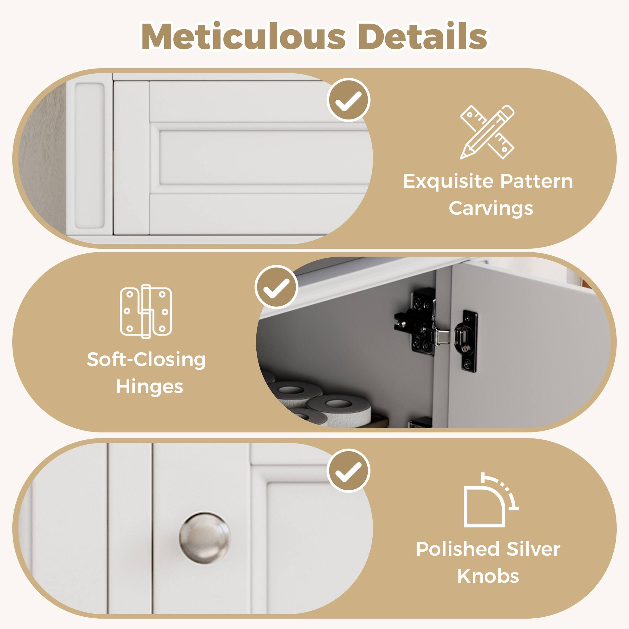 Meticulous Details  
Exquisite Pattern Carvings  
Soft-Closing Hinges  
Polished Silver Knobs