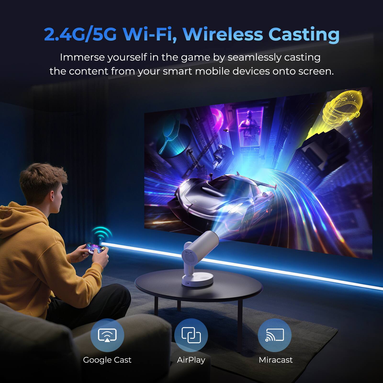 2.4G/5G Wi-Fi, Wireless Casting
Immerse yourself in the game by seamlessly casting the content from your smart mobile devices onto screen.
- Google Cast
- AirPlay
- Miracast