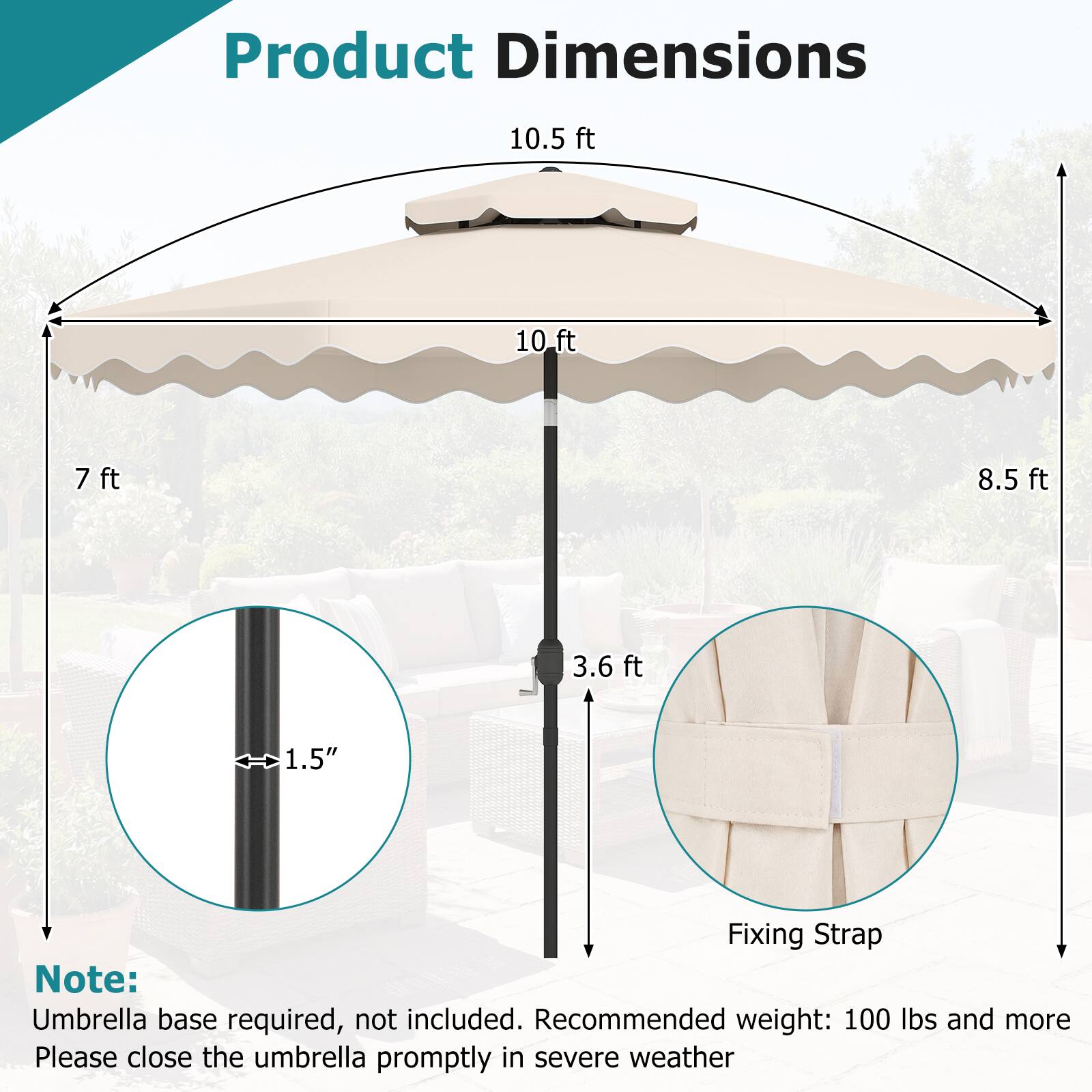 Product Dimensions

- 10.5 ft
- 10 ft
- 7 ft
- 8.5 ft
- 3.6 ft
- 1.5" (diameter)

Fixing Strap

Note: Umbrella base required, not included. Recommended weight: 100 lbs and more. Please close the umbrella promptly in severe weather.
