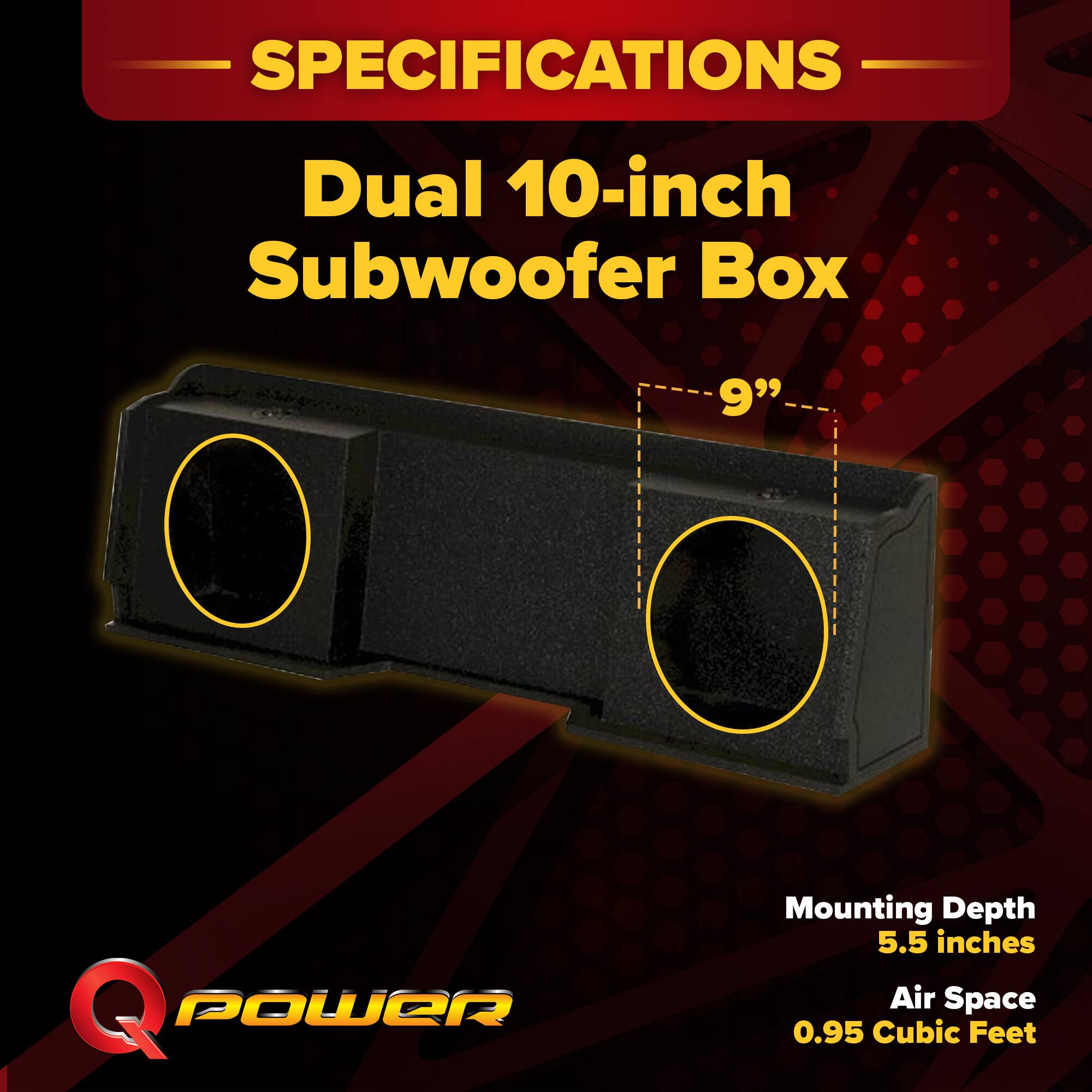 SPECIFICATIONS  
Dual 10-inch Subwoofer Box  
9"  
Mounting Depth: 5.5 inches  
Air Space: 0.95 Cubic Feet
