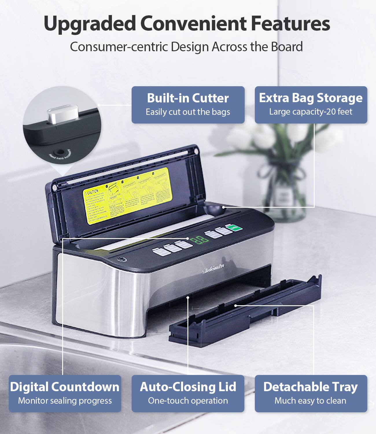 Upgraded Convenient Features  
Consumer-centric Design Across the Board  

- Built-in Cutter  
  Easily cut out the bags  

- Extra Bag Storage  
  Large capacity-20 feet  

- Digital Countdown  
  Monitor sealing progress  

- Auto-Closing Lid  
  One-touch operation  

- Detachable Tray  
  Much easy to clean
