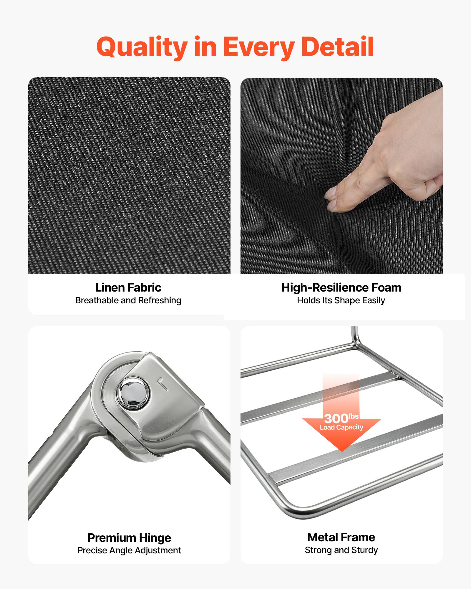 Quality in Every Detail

Linen Fabric
Breathable and Refreshing

High-Resilience Foam
Holds Its Shape Easily

Premium Hinge
Precise Angle Adjustment

Metal Frame
Strong and Sturdy

300 lbs Load Capacity