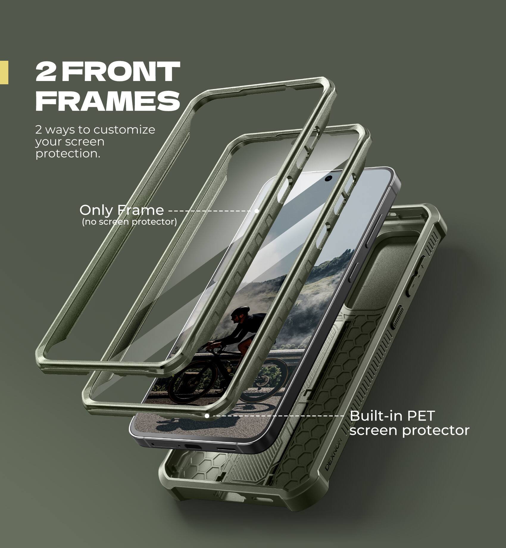 2 FRONT FRAMES  
2 ways to customize your screen protection.  

Only Frame (no screen protector)  
Built-in PET screen protector