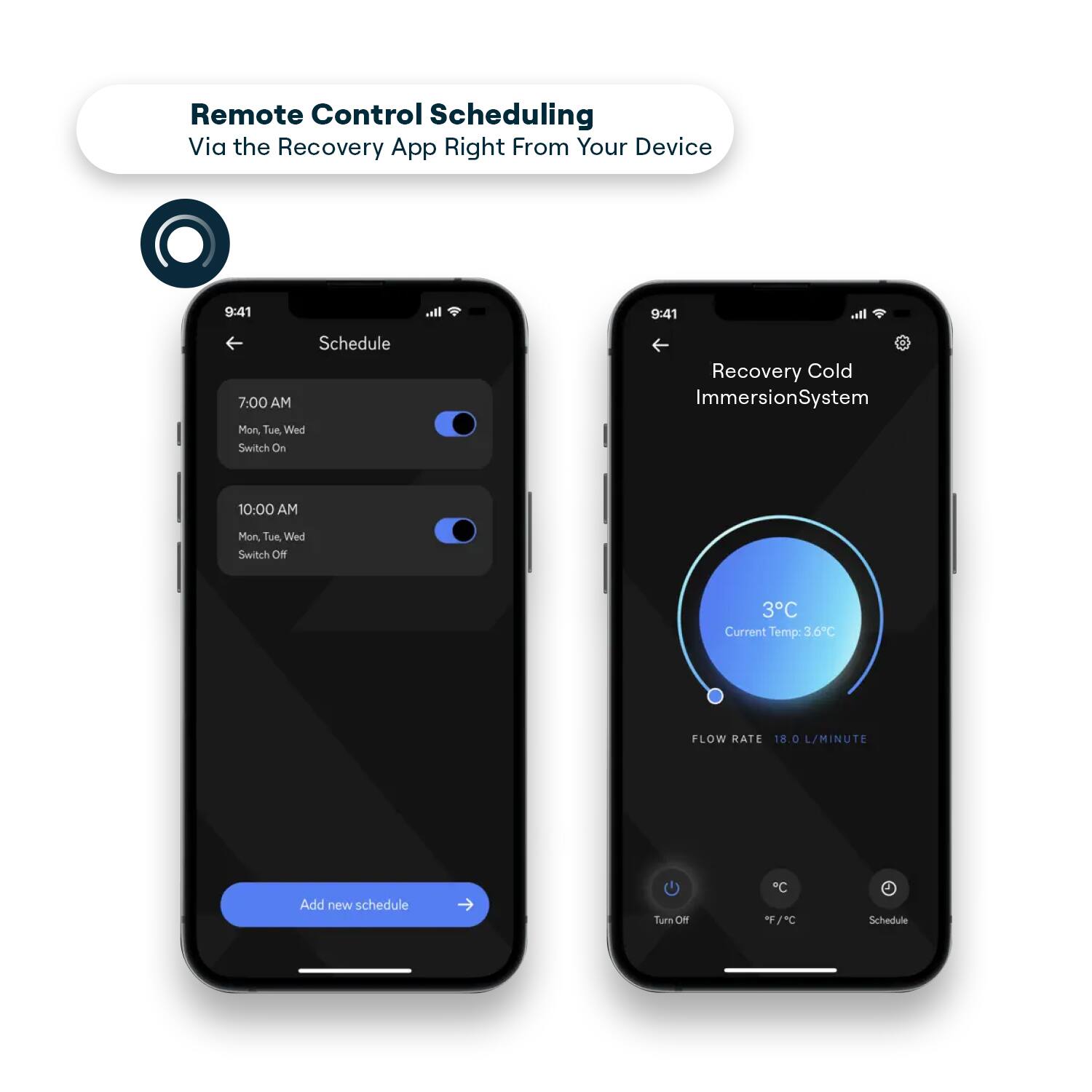 Remote Control Scheduling Via the Recovery App Right From Your Device

9:41

Schedule

7:00 AM
Mon, Tue, Wed
Switch On

10:00 AM
Mon, Tue, Wed
Switch Off

Add new schedule

Recovery Cold Immersion System

3°C
Current Temp: 3.6°C

FLOW RATE 18.0 L/MINUTE

Turn Off
°F / °C
Schedule
