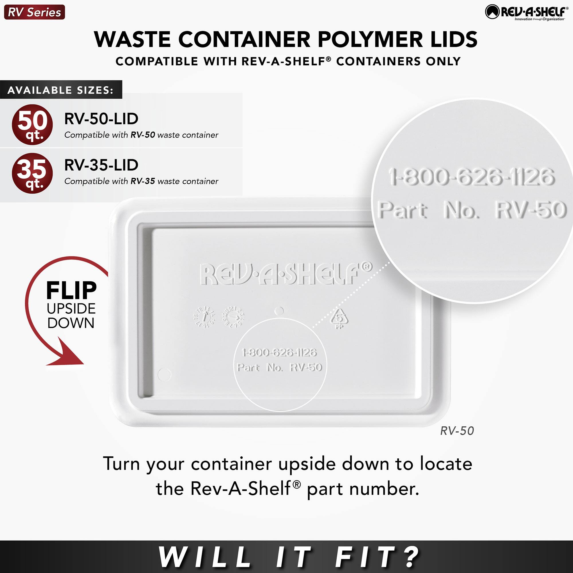 RV Series REV.A.SHELF Innovation Organization WASTE CONTAINER POLYMER LIDS COMPATIBLE WITH REV-A-SHELF CONTAINERS ONLY

AVAILABLE SIZES:
- 50 qt. RV-50-LID Compatible with RV-50 waste container
- 35 qt. RV-35-LID Compatible with RV-35 waste container

1-800-626-1126 Part No. RV-50

FLIP UPSIDE DOWN

Turn your container upside down to locate the Rev-A-Shelf part number.

WILL IT FIT?