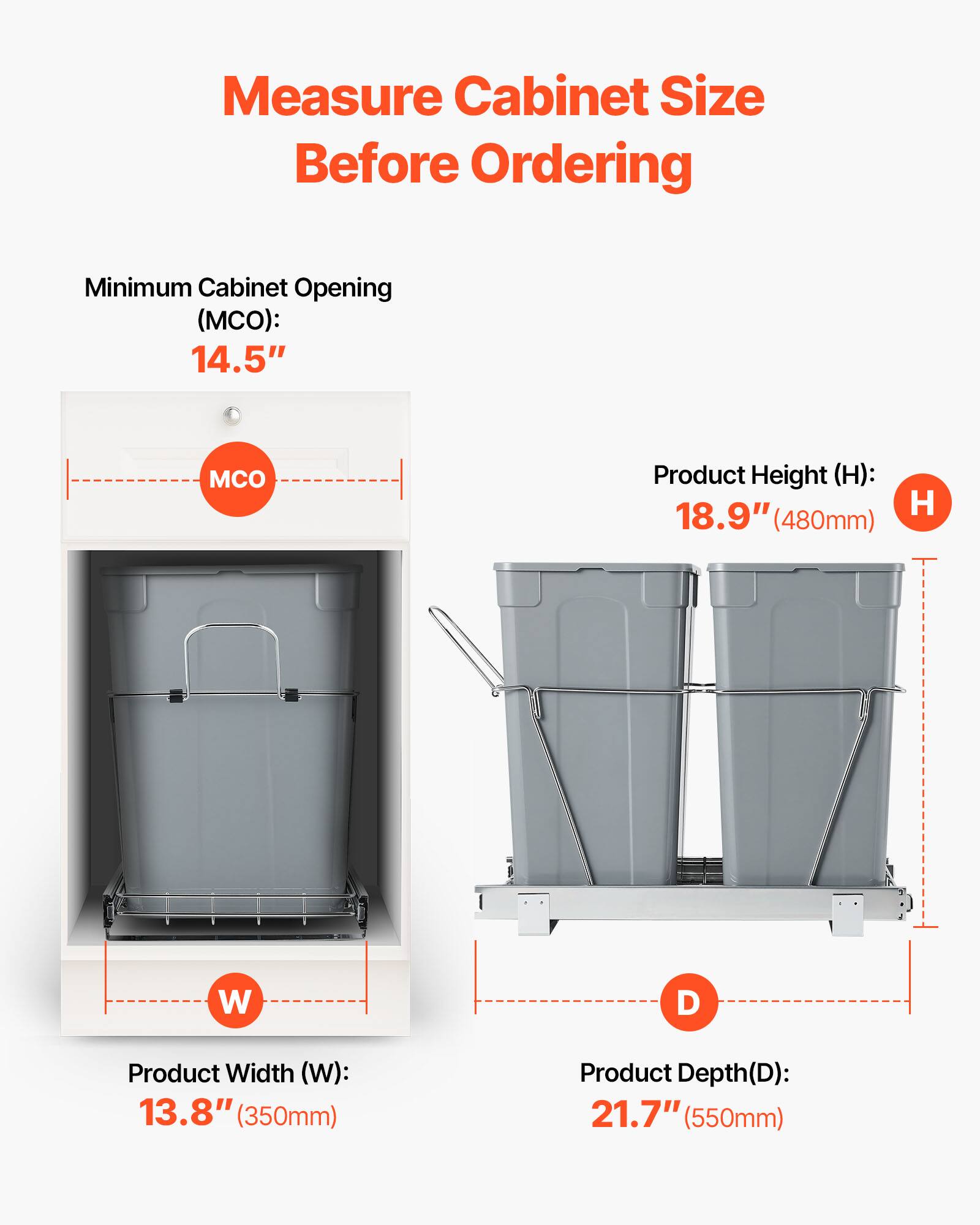 Measure Cabinet Size Before Ordering

Minimum Cabinet Opening (MCO): 14.5"

Product Height (H): 18.9" (480mm)

Product Width (W): 13.8" (350mm)

Product Depth (D): 21.7" (550mm)