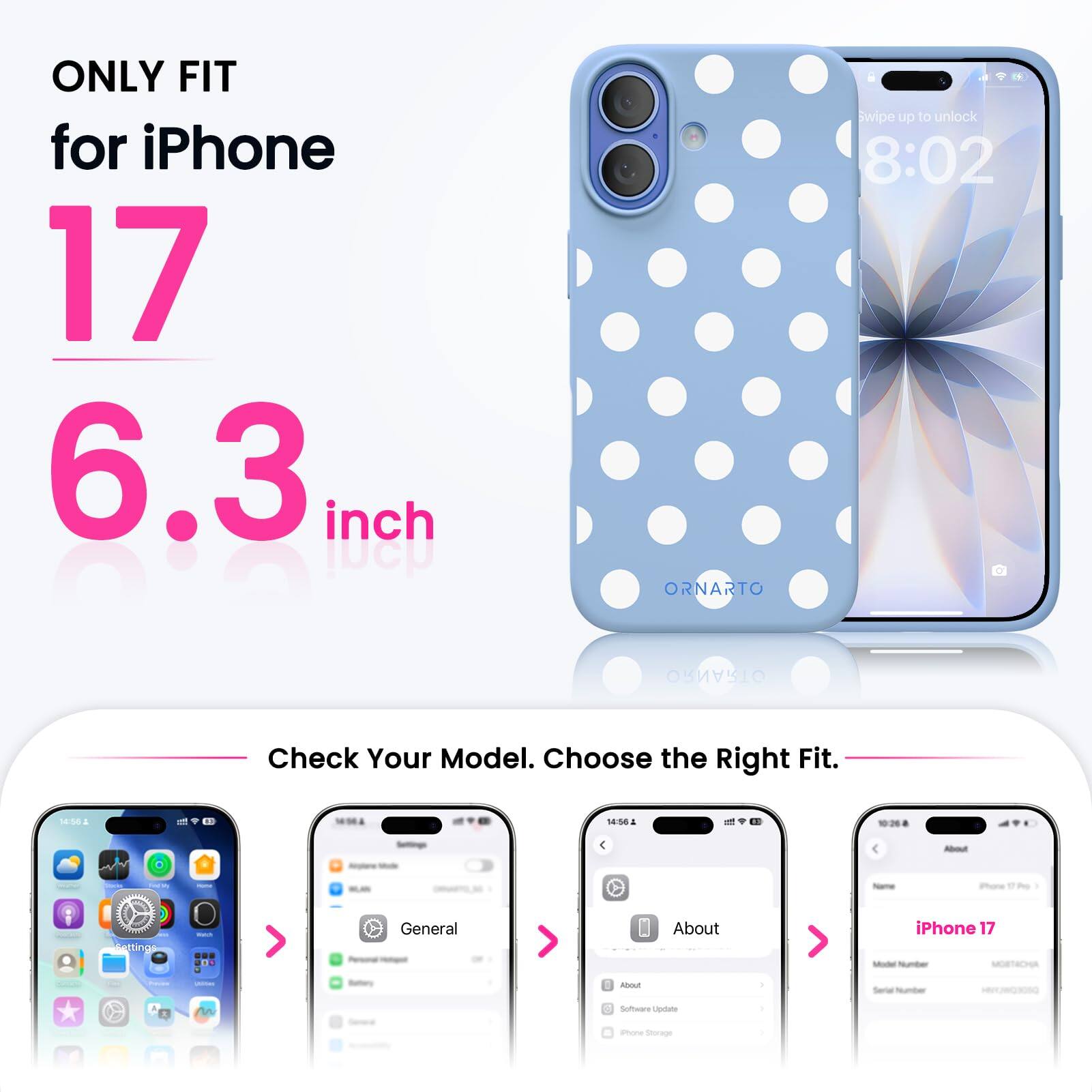 ONLY FIT for iPhone 17 6.3 inch

ORNARTO

Swipe up to unlock 8:02

Check Your Model. Choose the Right Fit.

14:56

About
iPhone 17 Model Number MORTACHA

Settings
General
About
Serial Number
Software Update
Phone Storage
