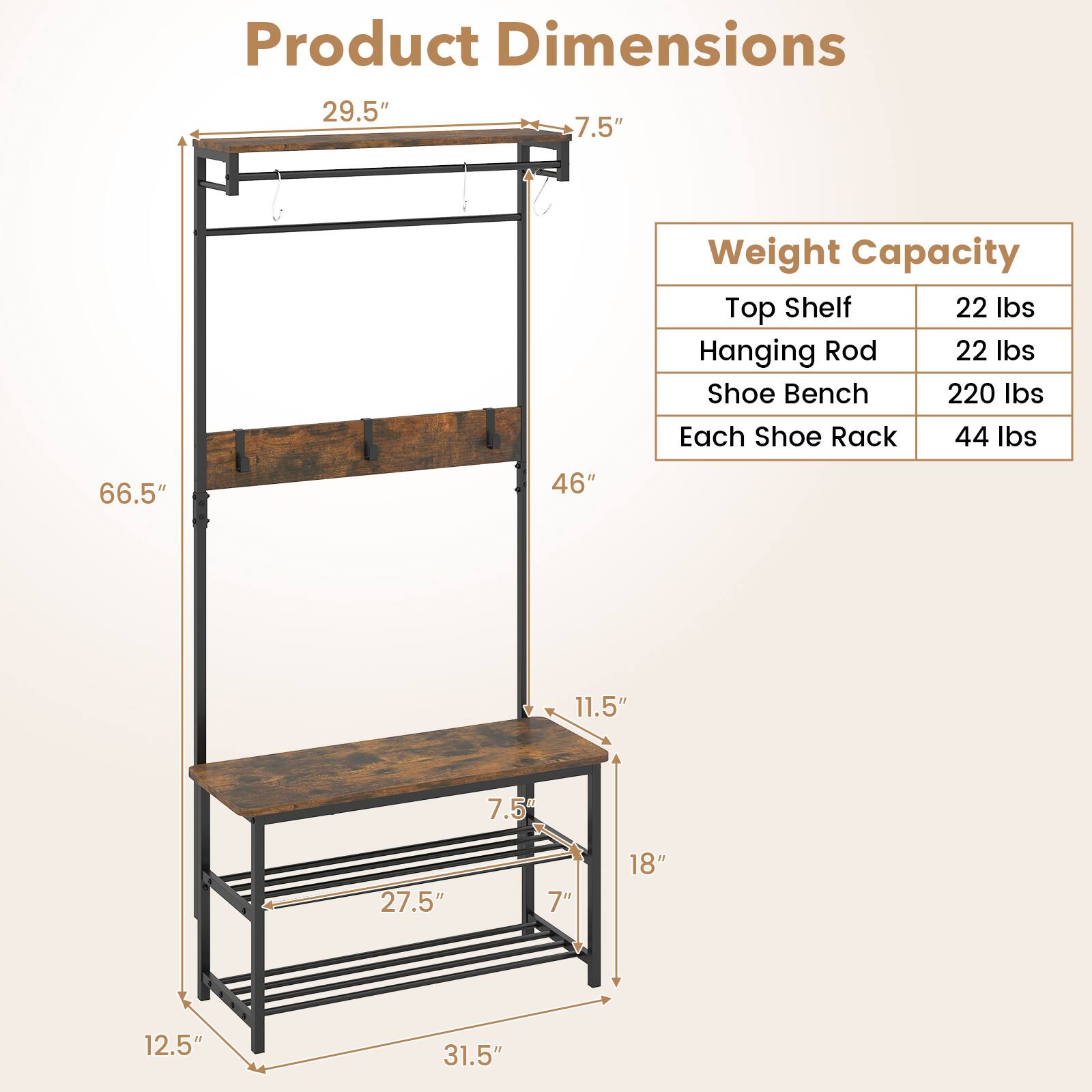 Product Dimensions  
29.5" x 7.5" x 66.5" x 46" x 11.5" x 7" x 18" x 12.5" x 31.5"  

Weight Capacity  
Top Shelf: 22 lbs  
Hanging Rod: 22 lbs  
Shoe Bench: 220 lbs  
Each Shoe Rack: 44 lbs