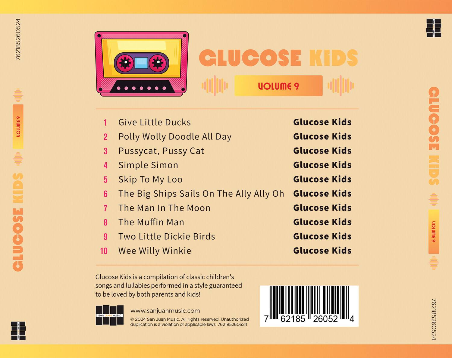 **GLUCOSE KIDS**  
**VOLUME 9**

1. Give Little Ducks  
   Glucose Kids

2. Polly Wolly Doodle All Day  
   Glucose Kids

3. Pussycat, Pussy Cat  
   Glucose Kids

4. Simple Simon  
   Glucose Kids

5. Skip To My Loo  
   Glucose Kids

6. The Big Ships Sails On The Ally Ally Oh  
   Glucose Kids

7. The Man In The Moon  
   Glucose Kids

8. The Muffin Man  
   Glucose Kids

9. Two Little Dickie Birds  
   Glucose Kids

10. Wee Willy Winkie  
    Glucose Kids

Glucose Kids is a compilation of classic children's songs and lullabies performed in a style guaranteed to be loved by both parents and kids!

www.sanjuanmusic.com

© 2024 San Juan Music. All rights reserved. Unauthorized duplication is a violation of applicable laws. 762185260524

---

**Barcode:**  
762185260524

**ISBN:**  
7621852605