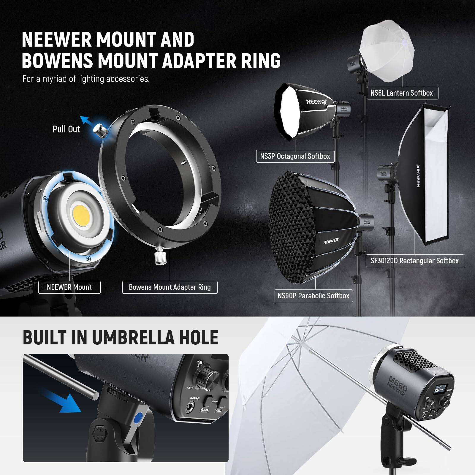 NEEWER MOUNT AND BOWENS MOUNT ADAPTER RING  
For a myriad of lighting accessories.

NEEWER NS6L Lantern Softbox  
NEEWER NS3P Octagonal Softbox  
NEEWER SF301200 Rectangular Softbox  
NEEWER NS90P Parabolic Softbox  

BUILT IN UMBRELLA HOLE