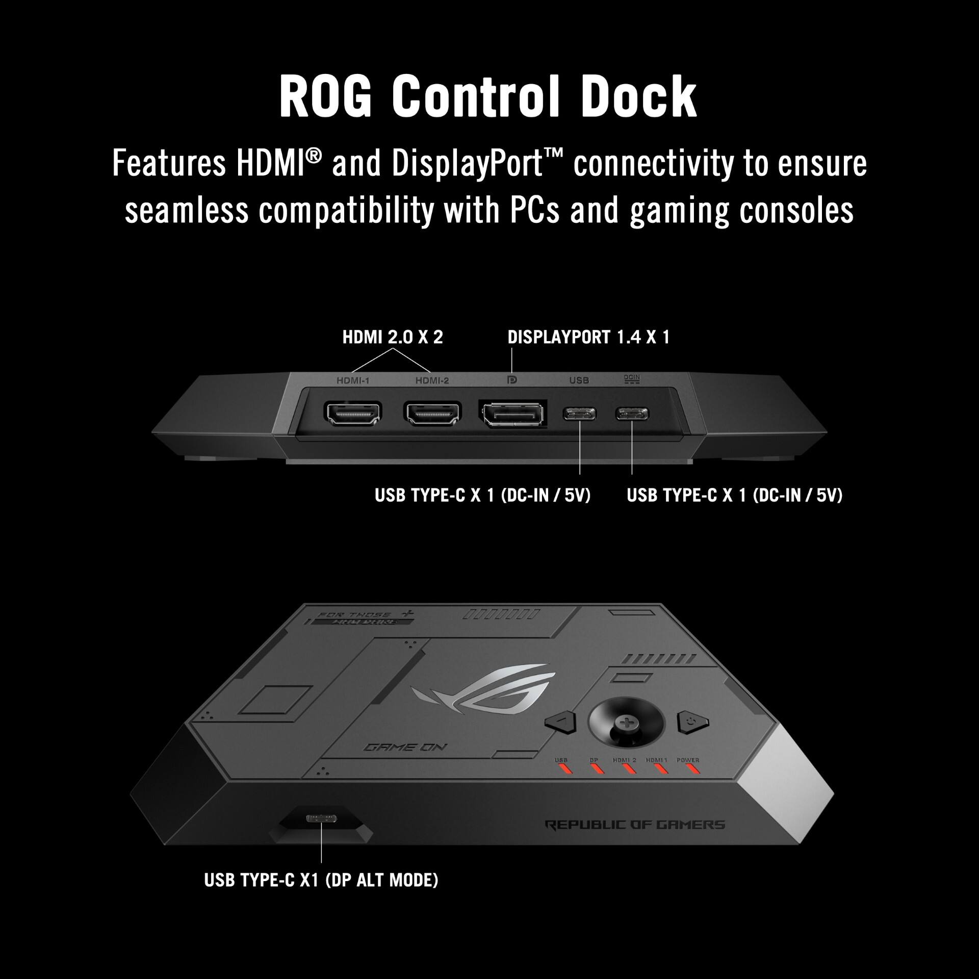 ROG Control Dock R™ Features HDMI and DisplayPort™ connectivity to ensure seamless compatibility with PCs and gaming consoles

- HDMI 2.0 X 2
- DISPLAYPORT 1.4 X 1
- USB TYPE-C X 1 (DC-IN / 5V)
- USB TYPE-C X 1 (DC-IN / 5V)
- USB TYPE-C X 1 (DP ALT MODE)

REPUBLIC OF GAMERS