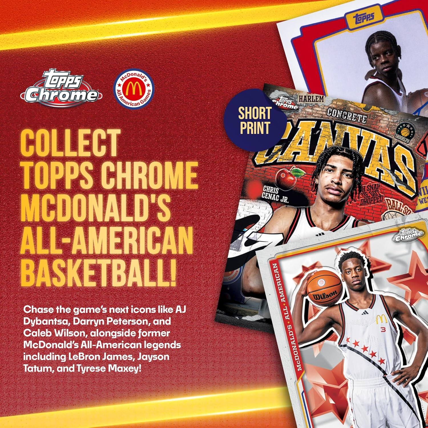 Collect Topps Chrome McDonald's All-American Basketball!

Chase the game's next icons like AJ Dybantsa, Darryn Peterson, and Caleb Wilson, alongside former McDonald's All-American legends including LeBron James, Jayson Tatum, and Tyrese Maxey!

Short Print

Topps Chrome

Harlem Concrete

Chris Genac Jr.

McDonald's All-American