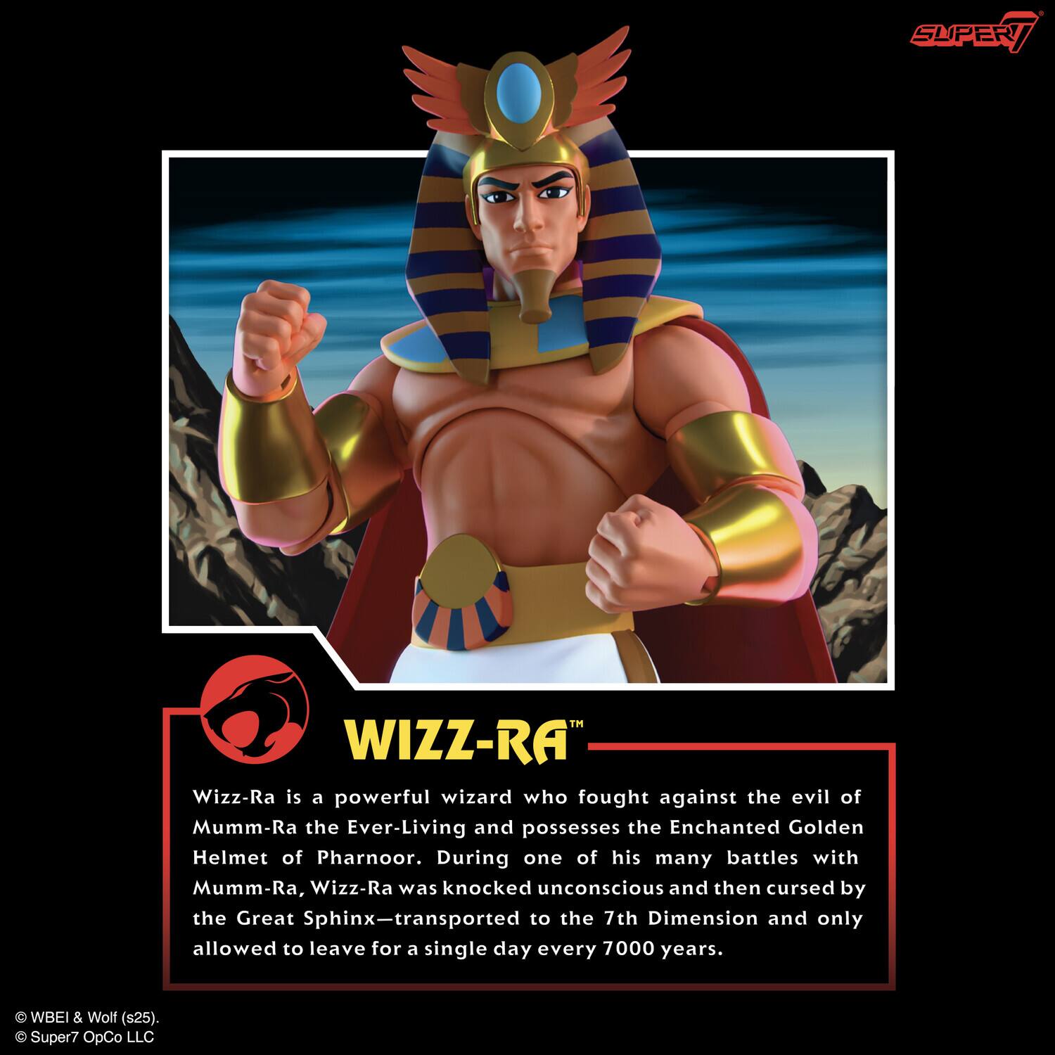 Wizz-Ra is a powerful wizard who fought against the evil of Mumm-Ra the Ever-Living and possesses the Enchanted Golden Helmet of Pharnoor. During one of his many battles with Mumm-Ra, Wizz-Ra was knocked unconscious and then cursed by the Great Sphinx—transported to the 7th Dimension and only allowed to leave for a single day every 7000 years.