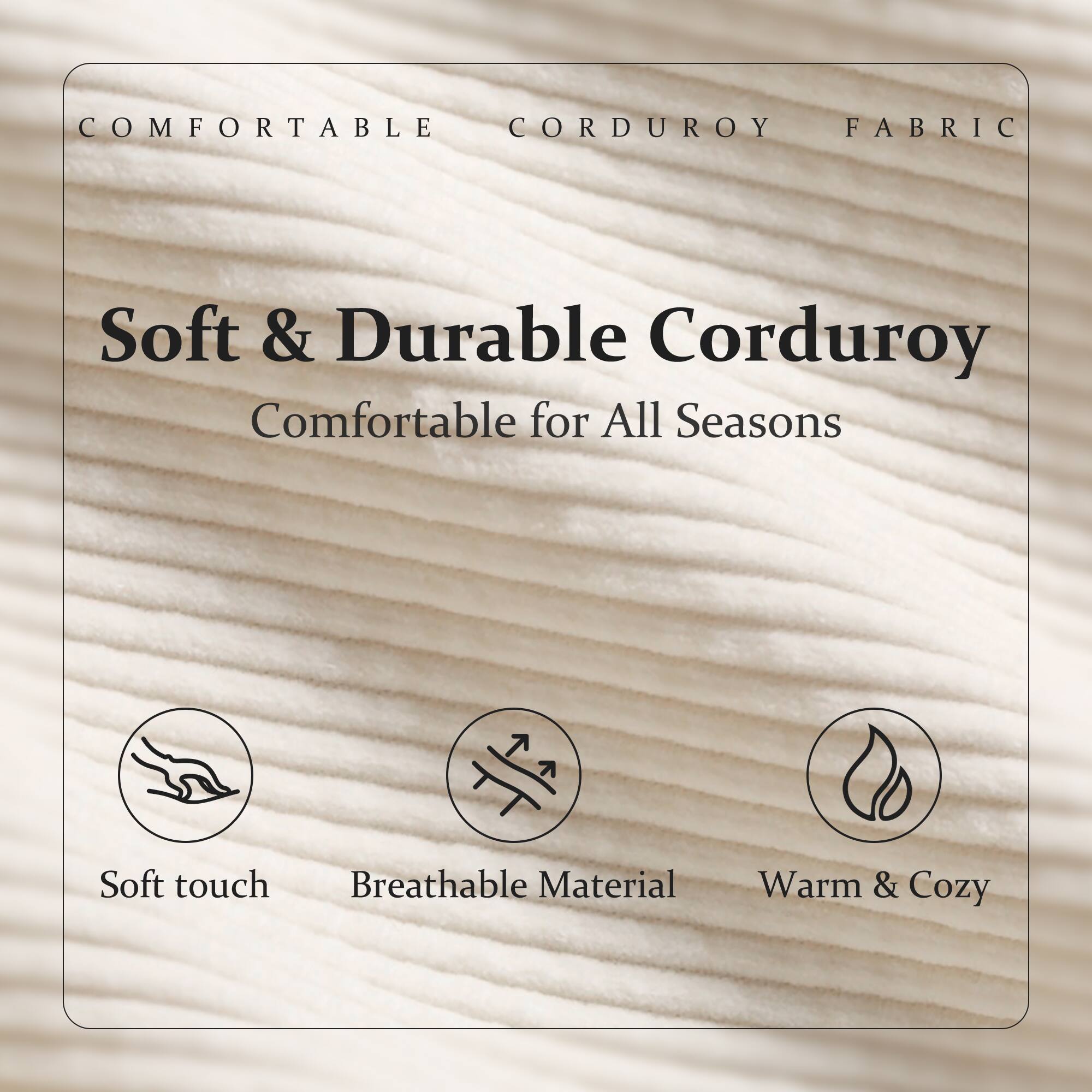 COMFORTABLE CORDUROY FABRIC

Soft & Durable Corduroy  
Comfortable for All Seasons

- Soft touch
- Breathable Material
- Warm & Cozy