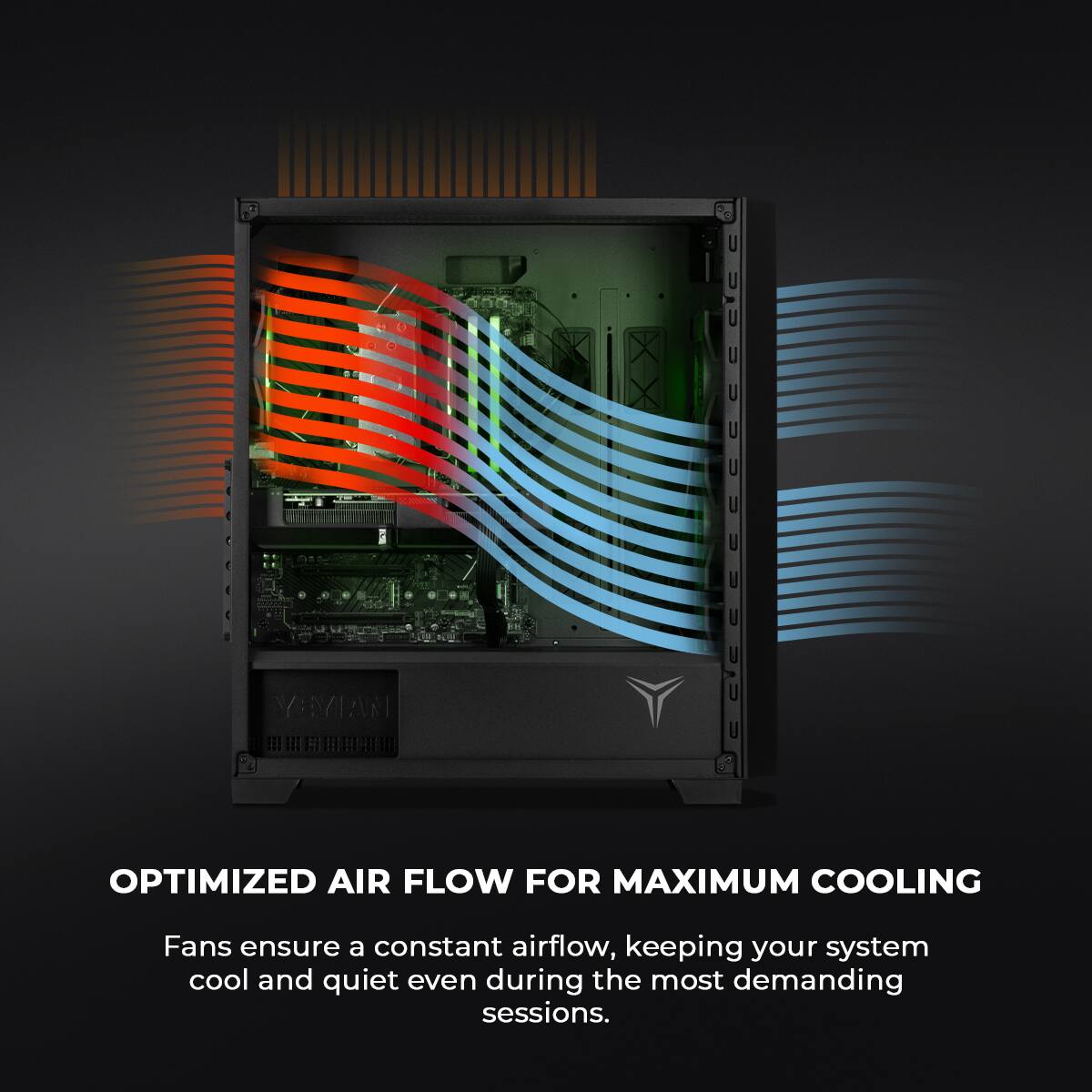 OPTIMIZED AIR FLOW FOR MAXIMUM COOLING

Fans ensure a constant airflow, keeping your system cool and quiet even during the most demanding sessions.