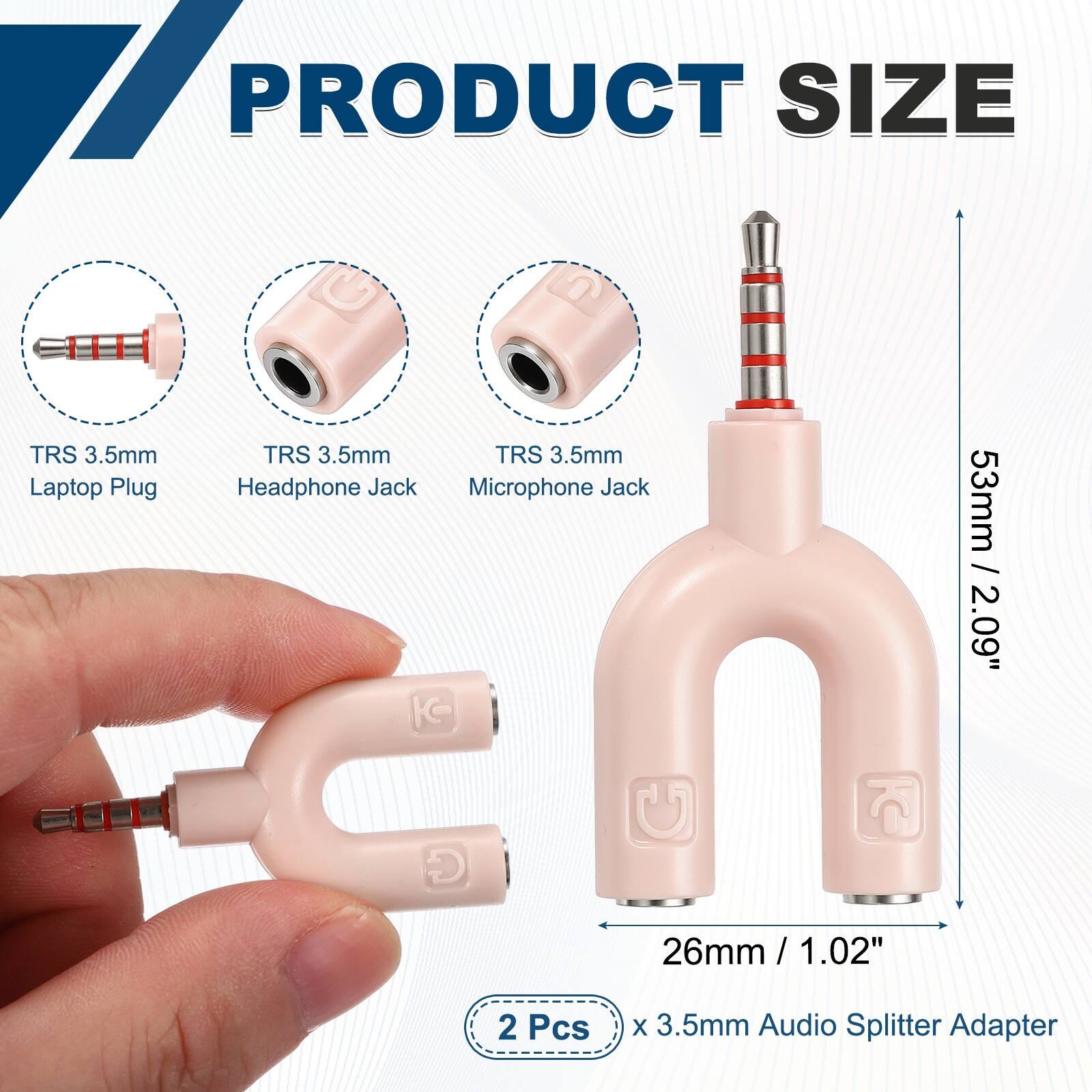 PRODUCT SIZE

TRS 3.5mm Laptop Plug
TRS 3.5mm Headphone Jack
TRS 3.5mm Microphone Jack

53mm / 2.09"
26mm / 1.02"

2 Pcs x 3.5mm Audio Splitter Adapter